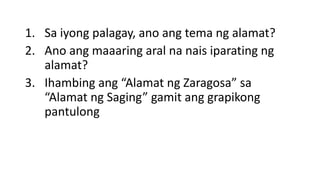 1. Sa iyong palagay, ano ang tema ng alamat?
2. Ano ang maaaring aral na nais iparating ng
alamat?
3. Ihambing ang “Alamat ng Zaragosa” sa
“Alamat ng Saging” gamit ang grapikong
pantulong
 