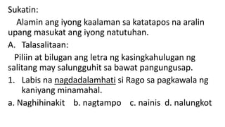Sukatin:
Alamin ang iyong kaalaman sa katatapos na aralin
upang masukat ang iyong natutuhan.
A. Talasalitaan:
Piliin at bilugan ang letra ng kasingkahulugan ng
salitang may salungguhit sa bawat pangungusap.
1. Labis na nagdadalamhati si Rago sa pagkawala ng
kaniyang minamahal.
a. Naghihinakit b. nagtampo c. nainis d. nalungkot
 