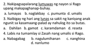 2. Nakipagsapalarang lumuwas ng nayon si Rago
upang makapaghanap-buhay.
a. lumayas b. naglakbay c. pumunta d. umalis
3. Naibigay ng hari ang lunas sa sakit ng kaniyang anak
ngunit sa kasamaang-palad ay nahulog ito sa butas.
a. Dahilan b. gamot c. karamdaman d. reseta
4. Labis na tumamlay si Zasah nang umalis si Rago.
a. Nabagabag b. nagulumihanan c. nanghina
d. nanlumo
 