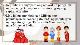 Republic of Singapore ang opisyal na pangalan
ng bansang Singapore at ito rin ang siyang
capital city nito.
May kabuoang higit sa 5 Milyon ang
populasyon sa bansang ito, 75% ng populasyon
ng mga ito ay mga Tsino at 25 % naman ay
mga Malay at Indian.
 