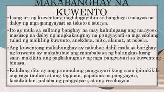 Isang uri ng kuwentong nagbibigay-diin sa banghay o maayos na
daloy ng mga pangyayari sa teksto o istorya.
Ito ay mula sa salitang banghay na may kahulugang ang maayos o
masinop na daloy ng magkakaugnay na pangyayari sa mga akdang
tulad ng maikling kuwento, anekdota, mito, alamat, at nobela.
Ang kuwentong makabanghay ay nabubuo dahil mula sa banghay
ng kuwento ay makabubuo ang mambabasa ng balangkas kung
saan makikita ang pagkakaugnay ng mga pangyayari sa kuwentong
binasa.
Kabilang dito ay ang panimulang pangyayari kung saan ipinakikila
ang mga tauhan at ang tagpuan, papataas na pangyayari,
kasukdulan, pababa ng pangyayari, at ang resolusyon.
 
