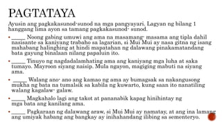 Ayusin ang pagkakasunod-sunod na mga pangyayari. Lagyan ng bilang 1
hanggang lima ayon sa tamang pagkakasunod- sunod.
 _____ Noong gabing umuwi ang ama na masamang- masama ang tipla dahil
nasisante sa kaniyang trabaho sa lagarian, si Mui Mui ay nasa gitna ng isang
mahabang halinghing at hindi mapatahan ng dalawang pinakamatandang
bata gayung binalaan nilang papaluin ito.
 _____ Tinuyo ng nagdadalamhating ama ang kaniyang mga luha at saka
tumayo. Mayroon siyang naisip. Mula ngayon, magiging mabuti na siyang
ama.
 _____ Walang ano- ano ang kamao ng ama ay bumagsak sa nakangusong
mukha ng bata na tumalsik sa kabila ng kuwarto, kung saan ito nanatiling
walang kagalaw- galaw.
 _____ Magkahalo lagi ang takot at pananabik kapag hinihintay ng
mga bata ang kanilang ama.
 _____ Pagkaraan ng dalawang araw, si Mui Mui ay namatay, at ang ina lamang
ang umiyak habang ang bangkay ay inihahandang ilibing sa sementeryo.
 