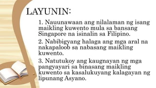 1. Nauunawaan ang nilalaman ng isang
maikling kuwento mula sa bansang
Singapore na isinalin sa Filipino.
2. Nabibigyang halaga ang mga aral na
nakapaloob sa nabasang maikling
kuwento.
3. Natutukoy ang kaugnayan ng mga
pangyayari sa binasang maikling
kuwento sa kasalukuyang kalagayan ng
lipunang Asyano.
 