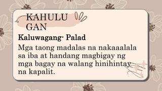 Kaluwagang- Palad
Mga taong madalas na nakaaalala
sa iba at handang magbigay ng
mga bagay na walang hinihintay
na kapalit.
 