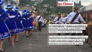 Las Chinas
La Feminidad de la mujer y su audacia se
representa en su baile a paso doble, con
coloridos y vistosos trajes que viste.
Su presencia en esta comparsa simboliza a
la mujer como parte esencial de la vida
cotidiana y la mantención de la vida.
 