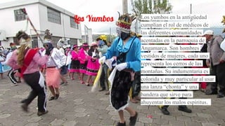 Los Yumbos Los yumbos en la antigüedad
cumplian el rol de médicos de
las diferentes comunidades
acentadas en la parroquia de
Angamarca. Son hombres
vestidos de mujeres, cada uno
representa los cerros de las
montañas. Su indumentaria es
colorida y muy particular al usar
una lanza “chonta” y una
bandera que sirve para
ahuyentar los malos espíritus.
 