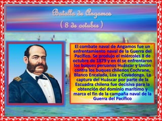 El combate naval de Angamos fue un
enfrentamiento naval de la Guerra del
Pacífico. Se produjo el miércoles 8 de
octubre de 1879 y en él se enfrentaron
los buques peruanos Huáscar y Unión
contra los buques chilenos Cochrane,
Blanco Encalada, Loa y Covadonga. La
captura del Huáscar por parte de la
Escuadra chilena fue decisiva para la
obtención del dominio marítimo y
marca el fin de la campaña naval de la
Guerra del Pacífico