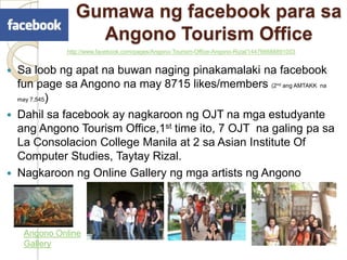 GumawangfacebookparasaAngonoTourism Office http://www.facebook.com/pages/Angono-Tourism-Office-Angono-Rizal/144766688891003Sa loobngapatnabuwannagingpinakamalakinafacebook fun page saAngonona may 8715 likes/members (2ndang AMTAKK  na may 7,545)Dahilsafacebook ay nagkaroonng OJT namgaestudyanteangAngono Tourism Office,1st time ito, 7 OJT  nagaling pa saLa Consolacion College Manila at 2 sa Asian Institute Of Computer Studies, Taytay Rizal.Nagkaroonng Online Galleryngmga artists ngAngonoAngono Online Gallery
