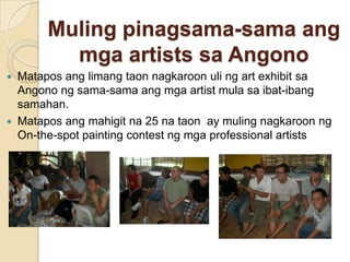 Mulingpinagsama-samaangmga artists saAngonoMataposanglimangtaonnagkaroonuling art exhibit saAngonongsama-samaangmga artist mulasaibat-ibangsamahan.Mataposangmahigitna 25 nataonay mulingnagkaroonng On-the-spot painting contest ngmga professional artists