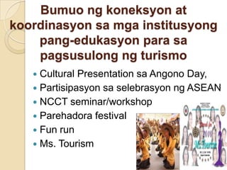 Bumuongkoneksyonatkoordinasyon sa mgainstitusyongpang-edukasyon para sa pagsusulongngturismoCultural Presentation saAngonoDay, Partisipasyonsaselebrasyonng ASEAN NCCT seminar/workshopParehadora festival Fun run  Ms. Tourism