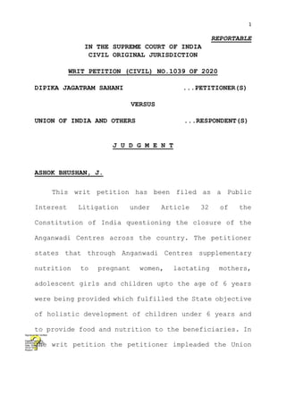 1
REPORTABLE
IN THE SUPREME COURT OF INDIA
CIVIL ORIGINAL JURISDICTION
WRIT PETITION (CIVIL) NO.1039 OF 2020
DIPIKA JAGATRAM SAHANI ...PETITIONER(S)
VERSUS
UNION OF INDIA AND OTHERS ...RESPONDENT(S)
J U D G M E N T
ASHOK BHUSHAN, J.
This writ petition has been filed as a Public
Interest Litigation under Article 32 of the
Constitution of India questioning the closure of the
Anganwadi Centres across the country. The petitioner
states that through Anganwadi Centres supplementary
nutrition to pregnant women, lactating mothers,
adolescent girls and children upto the age of 6 years
were being provided which fulfilled the State objective
of holistic development of children under 6 years and
to provide food and nutrition to the beneficiaries. In
the writ petition the petitioner impleaded the Union
Digitally signed by
ASHWANI KUMAR
Date: 2021.01.13
16:03:19 IST
Reason:
Signature Not Verified
 