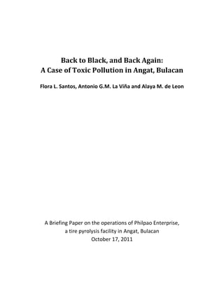 Back to Black, and Back Again:
A Case of Toxic Pollution in Angat, Bulacan

Flora L. Santos, Antonio G.M. La Viña and Alaya M. de Leon




 A Briefing Paper on the operations of Philpao Enterprise,
          a tire pyrolysis facility in Angat, Bulacan
                      October 17, 2011
 