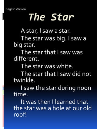 The Star
A star, I saw a star.
The star was big. I saw a
big star.
The star that I saw was
different.
The star was white.
The star that I saw did not
twinkle.
I saw the star during noon
time.
It was then I learned that
the star was a hole at our old
roof!
EnglishVersion:
 