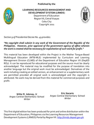 Published by the
LEARNING RESOURCES MANAGEMENT AND
DEVELOPMENT SYSTEM (LRMDS)
Department of Education
RegionVII, CetralVisayas
CebuCity
Copyright 2011
Section 9 of Presidential Decree No. 49 provides:
“No copyright shall subsist in any work of the Government of the Republic of the
Philippines. However, prior approval of the government agency of office wherein
the work is created shall be necessary for exploitation of such work for profit.”
This material has been developed within the Project in the Mother Tongue-Based
Multilingual Education (MTB-MLE) implemented by Curriculum and Learning
Management Division (CLMD) of the Department of Education Region VII (DepED
RO7). It can be reproduced for educational purposes and the source must be clearly
acknowledged. The material may be modified for the purpose of translation into
another language but the original work must be acknowledged. Derivatives of the
work including creating an edited version, an enhancement or a supplementary work
are permitted provided all original work is acknowledged and the copyright is
attributed. No work may be derived from this material for commercial purposes and
profit.
This first digital edition has been produced for print and online distribution within the
Department of Education, Philippines via the Learning Resources Management
Development Systems (LRMDS) Portal by RegionVII. http://lrmds.deped.gov.ph
Willie M. Adonay, Jr
Argao Central Elementary School
Writer
Eric Nacario
Argao Central Elementary School
Writer
 