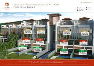 www.angsanaproperties.com


                            Angsana Properties Lăng Cô, Vietnam
                            Phase 1 Plan Block B                                                                                                                                                                                     Sky Pool               1B   1 Bedroom
                                                                                                                                                                                                                                     Pool Deluxe            2B   2 Bedrooms
                                                                                                                                                                                                                                     Garden Pool




                                                                                  2B
                                                                    3305                                    3306
                                                                                                                          2B                                                                              2B
                                                                                                                                                                                            3307                                                                  2B
                                                               237.70 sqm.                              237.70 sqm.                                                                                                                                 3308
                                                              USD $2,123,000                                                                                                           237.70 sqm.
                                                                                                       USD $2,090,000                                                                                                                          237.70 sqm.
                                                                                                                                                                                      USD $2,090,000
                                                                                                                                                                                                                                              USD $2,123,000




                                                                             1B
                                                                3205                                      3206
                                                                                                                       1B
                                                                                                                                                                                                  1B                                                         1B
                                                            80.92 sqm.
                                                                                                      80.92 sqm.                                                                    3207                                                        3208
                                                           USD $456,500
                                                                                                     USD $440,000                                                               80.92 sqm.                                                  80.92 sqm.
                                                                                                                                                                               USD $440,000                                                USD $456,500
                                                                  1B
                                                    3104                                                        1B
                                               221.20 sqm.                                        3105
                                               USD $913,000                                  221.20 sqm.                                                                                        1B
                                                                                             USD $896,500
                                                                                                                                                                                   3106                                                                    1B
                                                                                                                                                                              221.20 sqm.
                                                                                                                                                                                                                                             3107
                                                                                                                                                                              USD $896,500                                              221.20 sqm.
                                                                                                                                                                                                                                        USD $913,000




                                         Ho Chi Minh Office: Unit CR2-8, Ground floor, Crescent Phu My Hung 107 Ton Dat Tien Avenue, Tan Phu Ward, District 7, Ho Chi Minh City, Vietnam
                                                                          Tel: +84 8 5411 8678 Fax: +84 8 5413 3678 E-mail: properties@angsana.com
            Whilst every care has been taken in preparing these materials and all statements are believed to be correct, the developer does not guarantee its accuracy nor does it intend for it to form part of any offer,contract or representations of facts.
The images in this material are also for conceptual purpose only and neither constitute nor endorse the accuracy and actuality of the completed property development. The developer reserves the right at any time to make changes to the project at its own discretion.
 