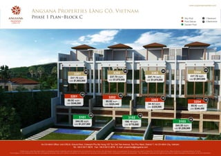 www.angsanaproperties.com


                            Angsana Properties Lăng Cô, Vietnam
                            Phase 1 Plan Block C                                                                                                                                                                                     Sky Pool               1B    1 Bedroom
                                                                                                                                                                                                                                     Pool Deluxe            2B    2 Bedrooms
                                                                                                                                                                                                                                     Garden Pool




                                                                                                                                                     2B                                                2B                                                        2B
                                                                                                  2B
                                                                                                                                       3302                                              3303                                                    3304
                                                                                    3301
                                                                                                                                   237.70 sqm.                                      237.70 sqm.                                             237.70 sqm.
                                                                               237.70 sqm.                                                                                                                                                 USD $1,903,000
                                                                                                                                 USD $1,870,000                                    USD $1,870,000
                                                                              USD $1,903,000




                                                                                             1B                                                1B
                                                                               3201                                              3202                                                                 1B
                                                                           80.92 sqm.                                                                                                    3203                                                                    1B
                                                                          USD $346,500
                                                                                                                             80.92 sqm.                                                                                                          3204
                                                                                                                            USD $325,000                                             80.92 sqm.
                                                                                                                                                                                    USD $325,000
                                                                                                                                                                                                                                             80.92 sqm.
                                                                                                                                                                                                                                            USD $346,500


                                                                                                        2B                                                              1B
                                                                                          3101                                                             3102
                                                                                                                                                                                                                                           2B
                                                                                     344.30 sqm.                                                      196.10 sqm.                                                            3103
                                                                                    USD $1,237,500                                                    USD $770,000
                                                                                                                                                                                                                        344.30 sqm.
                                                                                                                                                                                                                       USD $1,226,500




                                         Ho Chi Minh Office: Unit CR2-8, Ground floor, Crescent Phu My Hung 107 Ton Dat Tien Avenue, Tan Phu Ward, District 7, Ho Chi Minh City, Vietnam
                                                                          Tel: +84 8 5411 8678 Fax: +84 8 5413 3678 E-mail: properties@angsana.com
            Whilst every care has been taken in preparing these materials and all statements are believed to be correct, the developer does not guarantee its accuracy nor does it intend for it to form part of any offer,contract or representations of facts.
The images in this material are also for conceptual purpose only and neither constitute nor endorse the accuracy and actuality of the completed property development. The developer reserves the right at any time to make changes to the project at its own discretion.
 