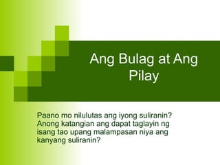 Ang Bulag at Ang
Pilay
Paano mo nilulutas ang iyong suliranin?
Anong katangian ang dapat taglayin ng
isang tao upang malampasan niya ang
kanyang suliranin?
 
