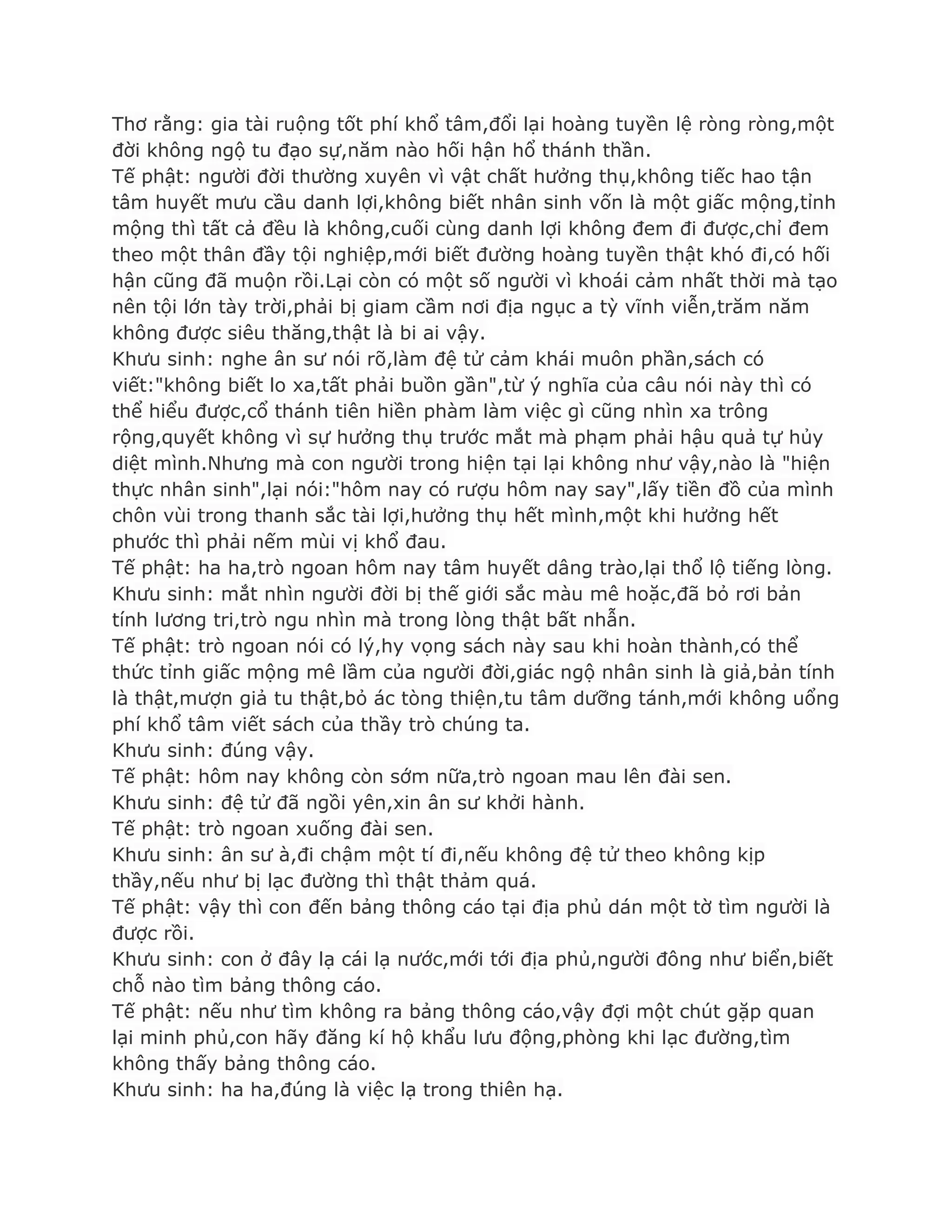 Thơ rằng: gia tài ruộng tốt phí khổ tâm,đổi lại hoàng tuyền lệ ròng ròng,một
đời không ngộ tu đạo sự,năm nào hối hận hổ thánh thần.
Tế phật: ngƣời đời thƣờng xuyên vì vật chất hƣởng thụ,không tiếc hao tận
tâm huyết mƣu cầu danh lợi,không biết nhân sinh vốn là một giấc mộng,tỉnh
mộng thì tất cả đều là không,cuối cùng danh lợi không đem đi đƣợc,chỉ đem
theo một thân đầy tội nghiệp,mới biết đƣờng hoàng tuyền thật khó đi,có hối
hận cũng đã muộn rồi.Lại còn có một số ngƣời vì khoái cảm nhất thời mà tạo
nên tội lớn tày trời,phải bị giam cầm nơi địa ngục a tỳ vĩnh viễn,trăm năm
không đƣợc siêu thăng,thật là bi ai vậy.
Khƣu sinh: nghe ân sƣ nói rõ,làm đệ tử cảm khái muôn phần,sách có
viết:"không biết lo xa,tất phải buồn gần",từ ý nghĩa của câu nói này thì có
thể hiểu đƣợc,cổ thánh tiên hiền phàm làm việc gì cũng nhìn xa trông
rộng,quyết không vì sự hƣởng thụ trƣớc mắt mà phạm phải hậu quả tự hủy
diệt mình.Nhƣng mà con ngƣời trong hiện tại lại không nhƣ vậy,nào là "hiện
thực nhân sinh",lại nói:"hôm nay có rƣợu hôm nay say",lấy tiền đồ của mình
chôn vùi trong thanh sắc tài lợi,hƣởng thụ hết mình,một khi hƣởng hết
phƣớc thì phải nếm mùi vị khổ đau.
Tế phật: ha ha,trò ngoan hôm nay tâm huyết dâng trào,lại thổ lộ tiếng lòng.
Khƣu sinh: mắt nhìn ngƣời đời bị thế giới sắc màu mê hoặc,đã bỏ rơi bản
tính lƣơng tri,trò ngu nhìn mà trong lòng thật bất nhẫn.
Tế phật: trò ngoan nói có lý,hy vọng sách này sau khi hoàn thành,có thể
thức tỉnh giấc mộng mê lầm của ngƣời đời,giác ngộ nhân sinh là giả,bản tính
là thật,mƣợn giả tu thật,bỏ ác tòng thiện,tu tâm dƣỡng tánh,mới không uổng
phí khổ tâm viết sách của thầy trò chúng ta.
Khƣu sinh: đúng vậy.
Tế phật: hôm nay không còn sớm nữa,trò ngoan mau lên đài sen.
Khƣu sinh: đệ tử đã ngồi yên,xin ân sƣ khởi hành.
Tế phật: trò ngoan xuống đài sen.
Khƣu sinh: ân sƣ à,đi chậm một tí đi,nếu không đệ tử theo không kịp
thầy,nếu nhƣ bị lạc đƣờng thì thật thảm quá.
Tế phật: vậy thì con đến bảng thông cáo tại địa phủ dán một tờ tìm ngƣời là
đƣợc rồi.
Khƣu sinh: con ở đây lạ cái lạ nƣớc,mới tới địa phủ,ngƣời đông nhƣ biển,biết
chỗ nào tìm bảng thông cáo.
Tế phật: nếu nhƣ tìm không ra bảng thông cáo,vậy đợi một chút gặp quan
lại minh phủ,con hãy đăng kí hộ khẩu lƣu động,phòng khi lạc đƣờng,tìm
không thấy bảng thông cáo.
Khƣu sinh: ha ha,đúng là việc lạ trong thiên hạ.
 