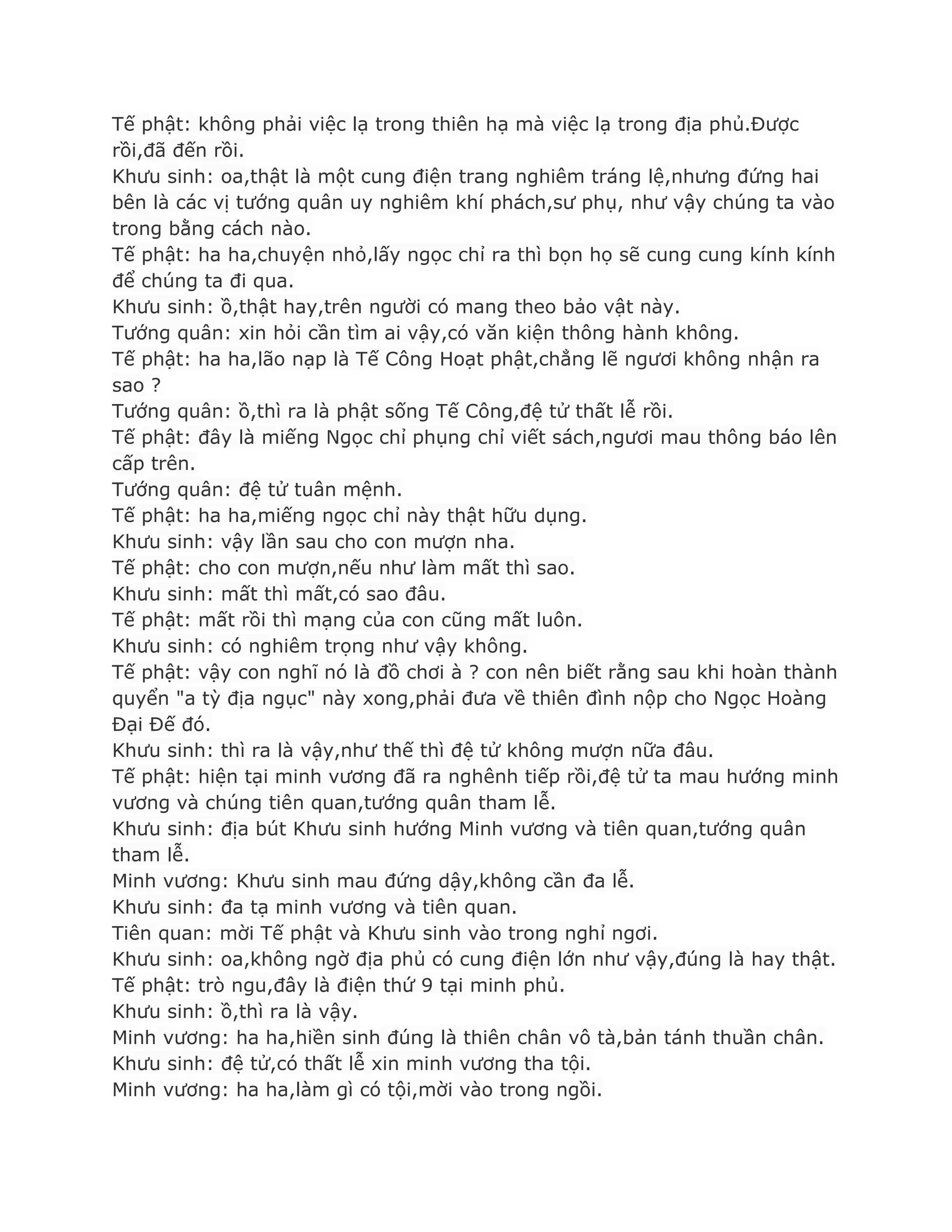Tế phật: không phải việc lạ trong thiên hạ mà việc lạ trong địa phủ.Đƣợc
rồi,đã đến rồi.
Khƣu sinh: oa,thật là một cung điện trang nghiêm tráng lệ,nhƣng đứng hai
bên là các vị tƣớng quân uy nghiêm khí phách,sƣ phụ, nhƣ vậy chúng ta vào
trong bằng cách nào.
Tế phật: ha ha,chuyện nhỏ,lấy ngọc chỉ ra thì bọn họ sẽ cung cung kính kính
để chúng ta đi qua.
Khƣu sinh: ồ,thật hay,trên ngƣời có mang theo bảo vật này.
Tƣớng quân: xin hỏi cần tìm ai vậy,có văn kiện thông hành không.
Tế phật: ha ha,lão nạp là Tế Công Hoạt phật,chẳng lẽ ngƣơi không nhận ra
sao ?
Tƣớng quân: ồ,thì ra là phật sống Tế Công,đệ tử thất lễ rồi.
Tế phật: đây là miếng Ngọc chỉ phụng chỉ viết sách,ngƣơi mau thông báo lên
cấp trên.
Tƣớng quân: đệ tử tuân mệnh.
Tế phật: ha ha,miếng ngọc chỉ này thật hữu dụng.
Khƣu sinh: vậy lần sau cho con mƣợn nha.
Tế phật: cho con mƣợn,nếu nhƣ làm mất thì sao.
Khƣu sinh: mất thì mất,có sao đâu.
Tế phật: mất rồi thì mạng của con cũng mất luôn.
Khƣu sinh: có nghiêm trọng nhƣ vậy không.
Tế phật: vậy con nghĩ nó là đồ chơi à ? con nên biết rằng sau khi hoàn thành
quyển "a tỳ địa ngục" này xong,phải đƣa về thiên đình nộp cho Ngọc Hoàng
Đại Đế đó.
Khƣu sinh: thì ra là vậy,nhƣ thế thì đệ tử không mƣợn nữa đâu.
Tế phật: hiện tại minh vƣơng đã ra nghênh tiếp rồi,đệ tử ta mau hƣớng minh
vƣơng và chúng tiên quan,tƣớng quân tham lễ.
Khƣu sinh: địa bút Khƣu sinh hƣớng Minh vƣơng và tiên quan,tƣớng quân
tham lễ.
Minh vƣơng: Khƣu sinh mau đứng dậy,không cần đa lễ.
Khƣu sinh: đa tạ minh vƣơng và tiên quan.
Tiên quan: mời Tế phật và Khƣu sinh vào trong nghỉ ngơi.
Khƣu sinh: oa,không ngờ địa phủ có cung điện lớn nhƣ vậy,đúng là hay thật.
Tế phật: trò ngu,đây là điện thứ 9 tại minh phủ.
Khƣu sinh: ồ,thì ra là vậy.
Minh vƣơng: ha ha,hiền sinh đúng là thiên chân vô tà,bản tánh thuần chân.
Khƣu sinh: đệ tử,có thất lễ xin minh vƣơng tha tội.
Minh vƣơng: ha ha,làm gì có tội,mời vào trong ngồi.
 