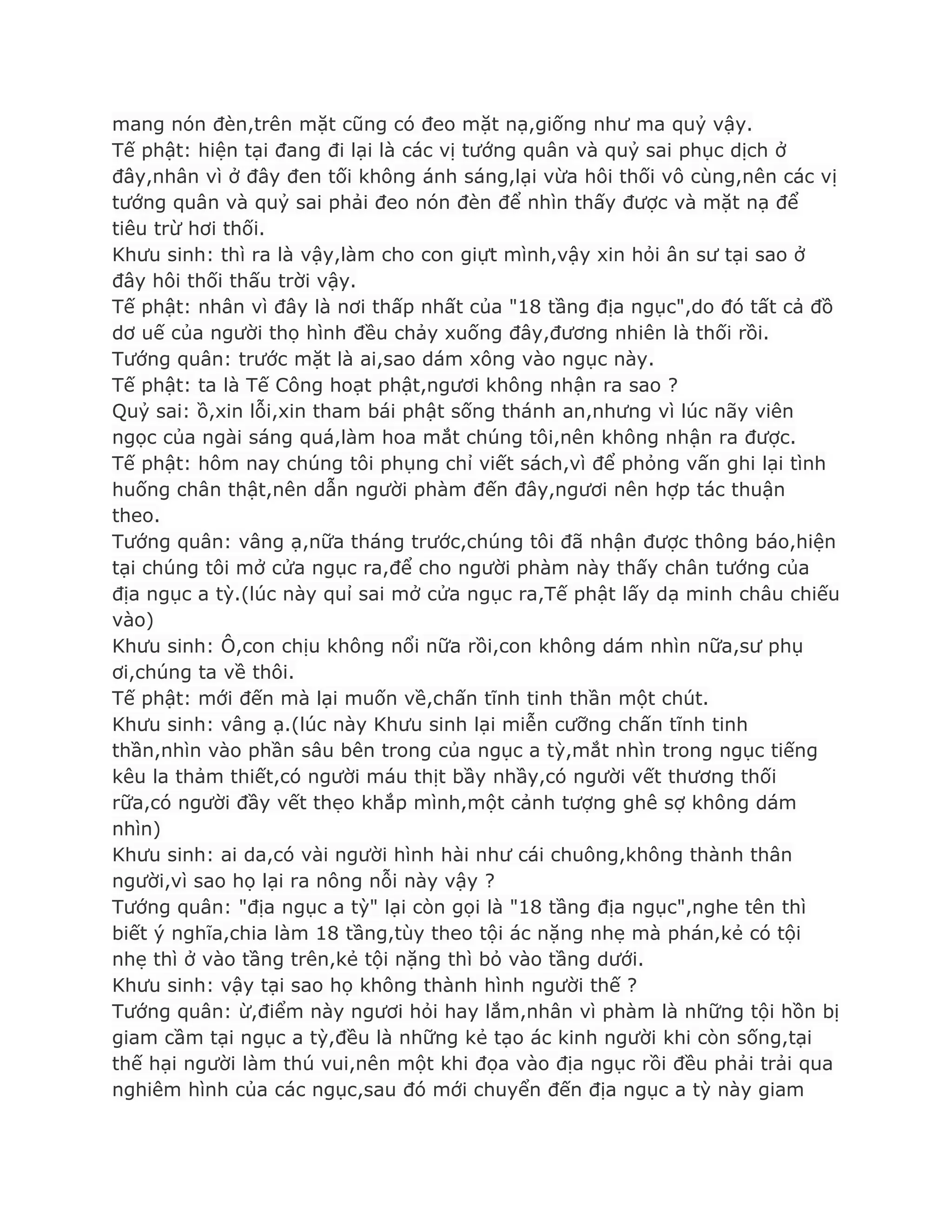 mang nón đèn,trên mặt cũng có đeo mặt nạ,giống nhƣ ma quỷ vậy.
Tế phật: hiện tại đang đi lại là các vị tƣớng quân và quỷ sai phục dịch ở
đây,nhân vì ở đây đen tối không ánh sáng,lại vừa hôi thối vô cùng,nên các vị
tƣớng quân và quỷ sai phải đeo nón đèn để nhìn thấy đƣợc và mặt nạ để
tiêu trừ hơi thối.
Khƣu sinh: thì ra là vậy,làm cho con giựt mình,vậy xin hỏi ân sƣ tại sao ở
đây hôi thối thấu trời vậy.
Tế phật: nhân vì đây là nơi thấp nhất của "18 tầng địa ngục",do đó tất cả đồ
dơ uế của ngƣời thọ hình đều chảy xuống đây,đƣơng nhiên là thối rồi.
Tƣớng quân: trƣớc mặt là ai,sao dám xông vào ngục này.
Tế phật: ta là Tế Công hoạt phật,ngƣơi không nhận ra sao ?
Quỷ sai: ồ,xin lỗi,xin tham bái phật sống thánh an,nhƣng vì lúc nãy viên
ngọc của ngài sáng quá,làm hoa mắt chúng tôi,nên không nhận ra đƣợc.
Tế phật: hôm nay chúng tôi phụng chỉ viết sách,vì để phỏng vấn ghi lại tình
huống chân thật,nên dẫn ngƣời phàm đến đây,ngƣơi nên hợp tác thuận
theo.
Tƣớng quân: vâng ạ,nữa tháng trƣớc,chúng tôi đã nhận đƣợc thông báo,hiện
tại chúng tôi mở cửa ngục ra,để cho ngƣời phàm này thấy chân tƣớng của
địa ngục a tỳ.(lúc này quỉ sai mở cửa ngục ra,Tế phật lấy dạ minh châu chiếu
vào)
Khƣu sinh: Ô,con chịu không nổi nữa rồi,con không dám nhìn nữa,sƣ phụ
ơi,chúng ta về thôi.
Tế phật: mới đến mà lại muốn về,chấn tĩnh tinh thần một chút.
Khƣu sinh: vâng ạ.(lúc này Khƣu sinh lại miễn cƣỡng chấn tĩnh tinh
thần,nhìn vào phần sâu bên trong của ngục a tỳ,mắt nhìn trong ngục tiếng
kêu la thảm thiết,có ngƣời máu thịt bầy nhầy,có ngƣời vết thƣơng thối
rữa,có ngƣời đầy vết thẹo khắp mình,một cảnh tƣợng ghê sợ không dám
nhìn)
Khƣu sinh: ai da,có vài ngƣời hình hài nhƣ cái chuông,không thành thân
ngƣời,vì sao họ lại ra nông nỗi này vậy ?
Tƣớng quân: "địa ngục a tỳ" lại còn gọi là "18 tầng địa ngục",nghe tên thì
biết ý nghĩa,chia làm 18 tầng,tùy theo tội ác nặng nhẹ mà phán,kẻ có tội
nhẹ thì ở vào tầng trên,kẻ tội nặng thì bỏ vào tầng dƣới.
Khƣu sinh: vậy tại sao họ không thành hình ngƣời thế ?
Tƣớng quân: ừ,điểm này ngƣơi hỏi hay lắm,nhân vì phàm là những tội hồn bị
giam cầm tại ngục a tỳ,đều là những kẻ tạo ác kinh ngƣời khi còn sống,tại
thế hại ngƣời làm thú vui,nên một khi đọa vào địa ngục rồi đều phải trải qua
nghiêm hình của các ngục,sau đó mới chuyển đến địa ngục a tỳ này giam
 