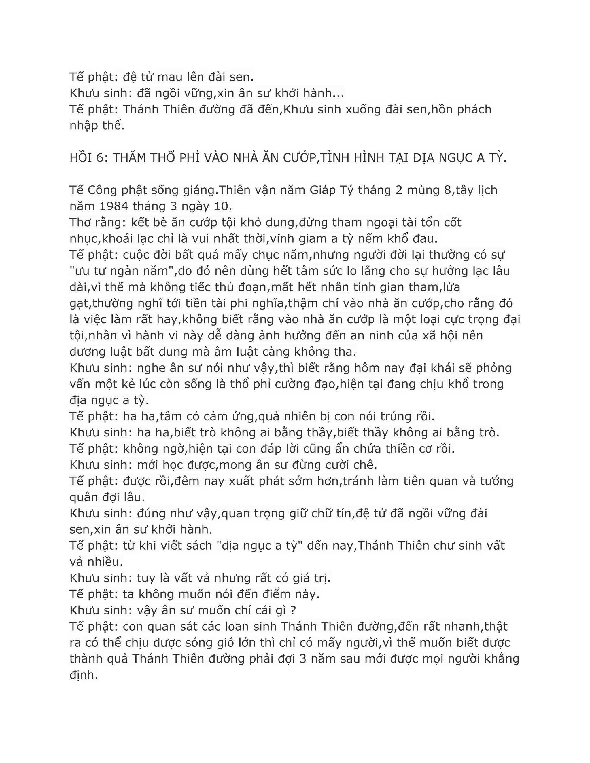 Tế phật: đệ tử mau lên đài sen.
Khƣu sinh: đã ngồi vững,xin ân sƣ khởi hành...
Tế phật: Thánh Thiên đƣờng đã đến,Khƣu sinh xuống đài sen,hồn phách
nhập thể.
HỒI 6: THĂM THỔ PHỈ VÀO NHÀ ĂN CƢỚP,TÌNH HÌNH TẠI ĐỊA NGỤC A TỲ.
Tế Công phật sống giáng.Thiên vận năm Giáp Tý tháng 2 mùng 8,tây lịch
năm 1984 tháng 3 ngày 10.
Thơ rằng: kết bè ăn cƣớp tội khó dung,đừng tham ngoại tài tổn cốt
nhục,khoái lạc chỉ là vui nhất thời,vĩnh giam a tỳ nếm khổ đau.
Tế phật: cuộc đời bất quá mấy chục năm,nhƣng ngƣời đời lại thƣờng có sự
"ƣu tƣ ngàn năm",do đó nên dùng hết tâm sức lo lắng cho sự hƣởng lạc lâu
dài,vì thế mà không tiếc thủ đoạn,mất hết nhân tính gian tham,lừa
gạt,thƣờng nghĩ tới tiền tài phi nghĩa,thậm chí vào nhà ăn cƣớp,cho rằng đó
là việc làm rất hay,không biết rằng vào nhà ăn cƣớp là một loại cực trọng đại
tội,nhân vì hành vi này dễ dàng ảnh hƣởng đến an ninh của xã hội nên
dƣơng luật bất dung mà âm luật càng không tha.
Khƣu sinh: nghe ân sƣ nói nhƣ vậy,thì biết rằng hôm nay đại khái sẽ phỏng
vấn một kẻ lúc còn sống là thổ phỉ cƣờng đạo,hiện tại đang chịu khổ trong
địa ngục a tỳ.
Tế phật: ha ha,tâm có cảm ứng,quả nhiên bị con nói trúng rồi.
Khƣu sinh: ha ha,biết trò không ai bằng thầy,biết thầy không ai bằng trò.
Tế phật: không ngờ,hiện tại con đáp lời cũng ẩn chứa thiền cơ rồi.
Khƣu sinh: mới học đƣợc,mong ân sƣ đừng cƣời chê.
Tế phật: đƣợc rồi,đêm nay xuất phát sớm hơn,tránh làm tiên quan và tƣớng
quân đợi lâu.
Khƣu sinh: đúng nhƣ vậy,quan trọng giữ chữ tín,đệ tử đã ngồi vững đài
sen,xin ân sƣ khởi hành.
Tế phật: từ khi viết sách "địa ngục a tỳ" đến nay,Thánh Thiên chƣ sinh vất
vả nhiều.
Khƣu sinh: tuy là vất vả nhƣng rất có giá trị.
Tế phật: ta không muốn nói đến điểm này.
Khƣu sinh: vậy ân sƣ muốn chỉ cái gì ?
Tế phật: con quan sát các loan sinh Thánh Thiên đƣờng,đến rất nhanh,thật
ra có thể chịu đƣợc sóng gió lớn thì chỉ có mấy ngƣời,vì thế muốn biết đƣợc
thành quả Thánh Thiên đƣờng phải đợi 3 năm sau mới đƣợc mọi ngƣời khẳng
định.
 