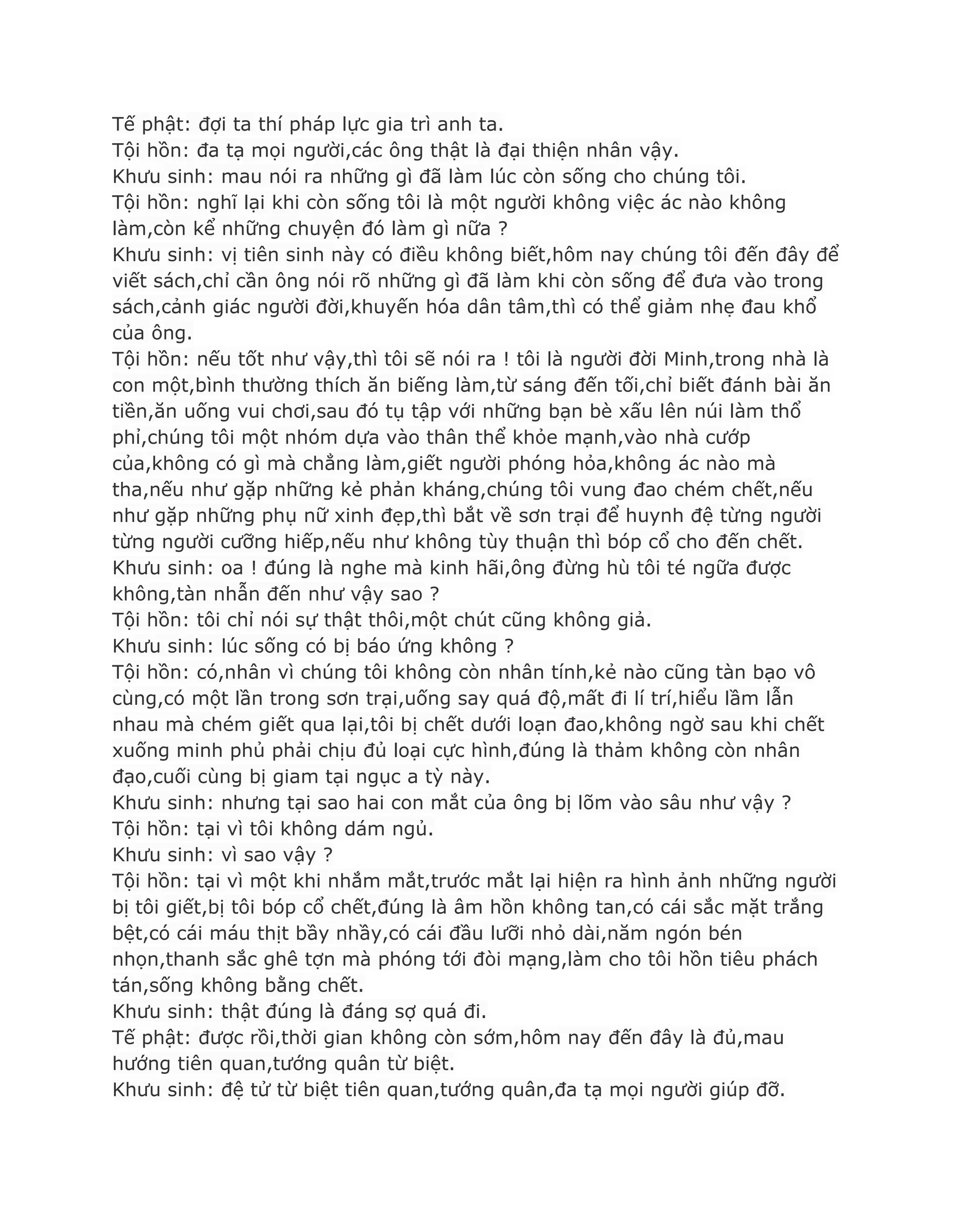 Tế phật: đợi ta thí pháp lực gia trì anh ta.
Tội hồn: đa tạ mọi ngƣời,các ông thật là đại thiện nhân vậy.
Khƣu sinh: mau nói ra những gì đã làm lúc còn sống cho chúng tôi.
Tội hồn: nghĩ lại khi còn sống tôi là một ngƣời không việc ác nào không
làm,còn kể những chuyện đó làm gì nữa ?
Khƣu sinh: vị tiên sinh này có điều không biết,hôm nay chúng tôi đến đây để
viết sách,chỉ cần ông nói rõ những gì đã làm khi còn sống để đƣa vào trong
sách,cảnh giác ngƣời đời,khuyến hóa dân tâm,thì có thể giảm nhẹ đau khổ
của ông.
Tội hồn: nếu tốt nhƣ vậy,thì tôi sẽ nói ra ! tôi là ngƣời đời Minh,trong nhà là
con một,bình thƣờng thích ăn biếng làm,từ sáng đến tối,chỉ biết đánh bài ăn
tiền,ăn uống vui chơi,sau đó tụ tập với những bạn bè xấu lên núi làm thổ
phỉ,chúng tôi một nhóm dựa vào thân thể khỏe mạnh,vào nhà cƣớp
của,không có gì mà chẳng làm,giết ngƣời phóng hỏa,không ác nào mà
tha,nếu nhƣ gặp những kẻ phản kháng,chúng tôi vung đao chém chết,nếu
nhƣ gặp những phụ nữ xinh đẹp,thì bắt về sơn trại để huynh đệ từng ngƣời
từng ngƣời cƣỡng hiếp,nếu nhƣ không tùy thuận thì bóp cổ cho đến chết.
Khƣu sinh: oa ! đúng là nghe mà kinh hãi,ông đừng hù tôi té ngữa đƣợc
không,tàn nhẫn đến nhƣ vậy sao ?
Tội hồn: tôi chỉ nói sự thật thôi,một chút cũng không giả.
Khƣu sinh: lúc sống có bị báo ứng không ?
Tội hồn: có,nhân vì chúng tôi không còn nhân tính,kẻ nào cũng tàn bạo vô
cùng,có một lần trong sơn trại,uống say quá độ,mất đi lí trí,hiểu lầm lẫn
nhau mà chém giết qua lại,tôi bị chết dƣới loạn đao,không ngờ sau khi chết
xuống minh phủ phải chịu đủ loại cực hình,đúng là thảm không còn nhân
đạo,cuối cùng bị giam tại ngục a tỳ này.
Khƣu sinh: nhƣng tại sao hai con mắt của ông bị lõm vào sâu nhƣ vậy ?
Tội hồn: tại vì tôi không dám ngủ.
Khƣu sinh: vì sao vậy ?
Tội hồn: tại vì một khi nhắm mắt,trƣớc mắt lại hiện ra hình ảnh những ngƣời
bị tôi giết,bị tôi bóp cổ chết,đúng là âm hồn không tan,có cái sắc mặt trắng
bệt,có cái máu thịt bầy nhầy,có cái đầu lƣỡi nhỏ dài,năm ngón bén
nhọn,thanh sắc ghê tợn mà phóng tới đòi mạng,làm cho tôi hồn tiêu phách
tán,sống không bằng chết.
Khƣu sinh: thật đúng là đáng sợ quá đi.
Tế phật: đƣợc rồi,thời gian không còn sớm,hôm nay đến đây là đủ,mau
hƣớng tiên quan,tƣớng quân từ biệt.
Khƣu sinh: đệ tử từ biệt tiên quan,tƣớng quân,đa tạ mọi ngƣời giúp đỡ.
 