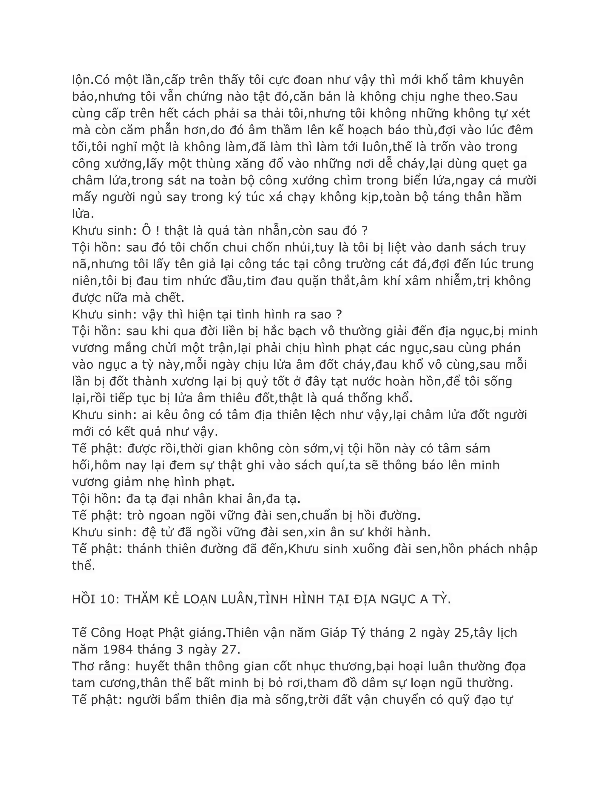 lộn.Có một lần,cấp trên thấy tôi cực đoan nhƣ vậy thì mới khổ tâm khuyên
bảo,nhƣng tôi vẫn chứng nào tật đó,căn bản là không chịu nghe theo.Sau
cùng cấp trên hết cách phải sa thải tôi,nhƣng tôi không những không tự xét
mà còn căm phẫn hơn,do đó âm thầm lên kế hoạch báo thù,đợi vào lúc đêm
tối,tôi nghĩ một là không làm,đã làm thì làm tới luôn,thế là trốn vào trong
công xƣởng,lấy một thùng xăng đổ vào những nơi dễ cháy,lại dùng quẹt ga
châm lửa,trong sát na toàn bộ công xƣởng chìm trong biển lửa,ngay cả mƣời
mấy ngƣời ngủ say trong ký túc xá chạy không kịp,toàn bộ táng thân hầm
lửa.
Khƣu sinh: Ô ! thật là quá tàn nhẫn,còn sau đó ?
Tội hồn: sau đó tôi chốn chui chốn nhủi,tuy là tôi bị liệt vào danh sách truy
nã,nhƣng tôi lấy tên giả lại công tác tại công trƣờng cát đá,đợi đến lúc trung
niên,tôi bị đau tim nhức đầu,tim đau quặn thắt,âm khí xâm nhiễm,trị không
đƣợc nữa mà chết.
Khƣu sinh: vậy thì hiện tại tình hình ra sao ?
Tội hồn: sau khi qua đời liền bị hắc bạch vô thƣờng giải đến địa ngục,bị minh
vƣơng mắng chửi một trận,lại phải chịu hình phạt các ngục,sau cùng phán
vào ngục a tỳ này,mỗi ngày chịu lửa âm đốt cháy,đau khổ vô cùng,sau mỗi
lần bị đốt thành xƣơng lại bị quỷ tốt ở đây tạt nƣớc hoàn hồn,để tôi sống
lại,rồi tiếp tục bị lửa âm thiêu đốt,thật là quá thống khổ.
Khƣu sinh: ai kêu ông có tâm địa thiên lệch nhƣ vậy,lại châm lửa đốt ngƣời
mới có kết quả nhƣ vậy.
Tế phật: đƣợc rồi,thời gian không còn sớm,vị tội hồn này có tâm sám
hối,hôm nay lại đem sự thật ghi vào sách quí,ta sẽ thông báo lên minh
vƣơng giảm nhẹ hình phạt.
Tội hồn: đa tạ đại nhân khai ân,đa tạ.
Tế phật: trò ngoan ngồi vững đài sen,chuẩn bị hồi đƣờng.
Khƣu sinh: đệ tử đã ngồi vững đài sen,xin ân sƣ khởi hành.
Tế phật: thánh thiên đƣờng đã đến,Khƣu sinh xuống đài sen,hồn phách nhập
thể.
HỒI 10: THĂM KẺ LOẠN LUÂN,TÌNH HÌNH TẠI ĐỊA NGỤC A TỲ.
Tế Công Hoạt Phật giáng.Thiên vận năm Giáp Tý tháng 2 ngày 25,tây lịch
năm 1984 tháng 3 ngày 27.
Thơ rằng: huyết thân thông gian cốt nhục thƣơng,bại hoại luân thƣờng đọa
tam cƣơng,thân thế bất minh bị bỏ rơi,tham đồ dâm sự loạn ngũ thƣờng.
Tế phật: ngƣời bẩm thiên địa mà sống,trời đất vận chuyển có quỹ đạo tự
 