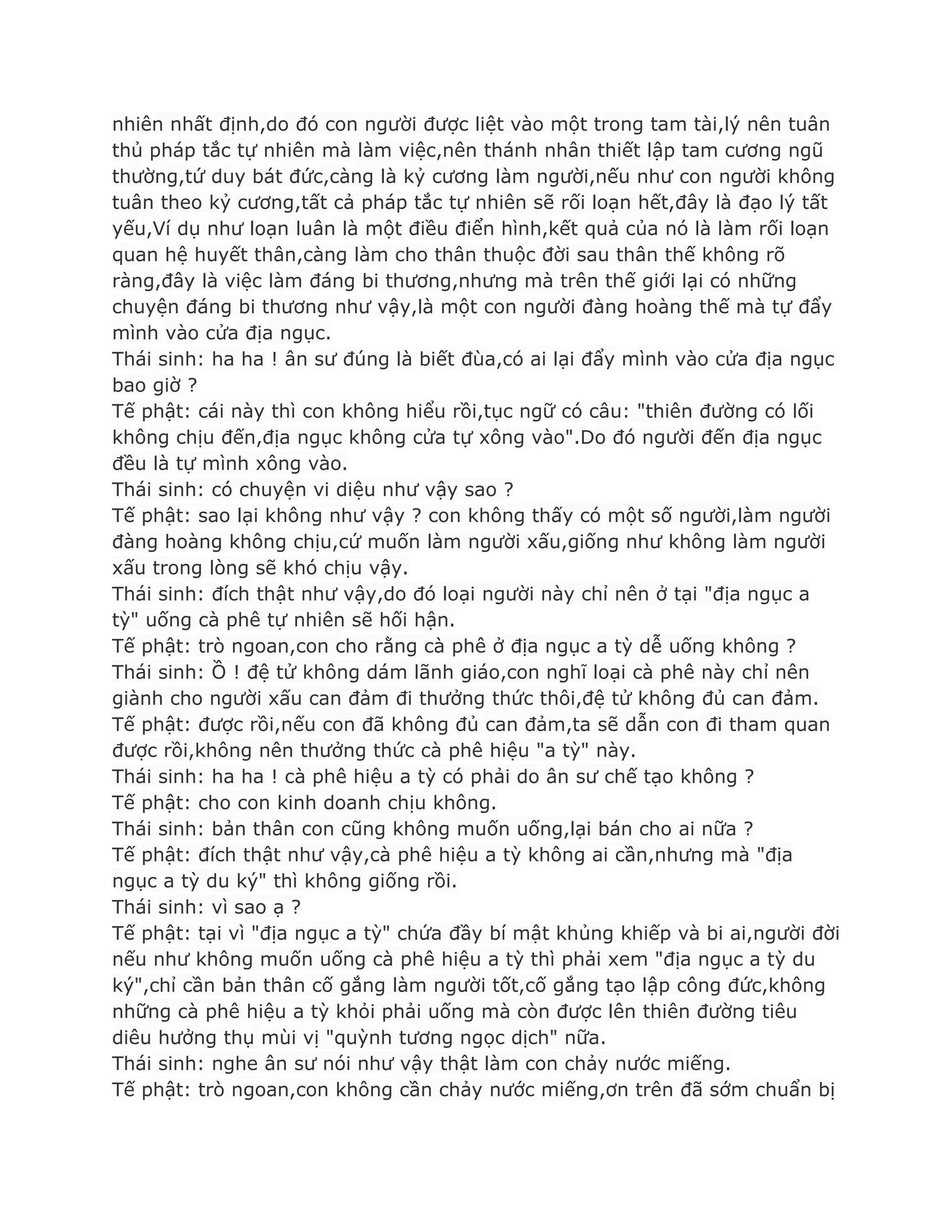 nhiên nhất định,do đó con ngƣời đƣợc liệt vào một trong tam tài,lý nên tuân
thủ pháp tắc tự nhiên mà làm việc,nên thánh nhân thiết lập tam cƣơng ngũ
thƣờng,tứ duy bát đức,càng là kỷ cƣơng làm ngƣời,nếu nhƣ con ngƣời không
tuân theo kỷ cƣơng,tất cả pháp tắc tự nhiên sẽ rối loạn hết,đây là đạo lý tất
yếu,Ví dụ nhƣ loạn luân là một điều điển hình,kết quả của nó là làm rối loạn
quan hệ huyết thân,càng làm cho thân thuộc đời sau thân thế không rõ
ràng,đây là việc làm đáng bi thƣơng,nhƣng mà trên thế giới lại có những
chuyện đáng bi thƣơng nhƣ vậy,là một con ngƣời đàng hoàng thế mà tự đẩy
mình vào cửa địa ngục.
Thái sinh: ha ha ! ân sƣ đúng là biết đùa,có ai lại đẩy mình vào cửa địa ngục
bao giờ ?
Tế phật: cái này thì con không hiểu rồi,tục ngữ có câu: "thiên đƣờng có lối
không chịu đến,địa ngục không cửa tự xông vào".Do đó ngƣời đến địa ngục
đều là tự mình xông vào.
Thái sinh: có chuyện vi diệu nhƣ vậy sao ?
Tế phật: sao lại không nhƣ vậy ? con không thấy có một số ngƣời,làm ngƣời
đàng hoàng không chịu,cứ muốn làm ngƣời xấu,giống nhƣ không làm ngƣời
xấu trong lòng sẽ khó chịu vậy.
Thái sinh: đích thật nhƣ vậy,do đó loại ngƣời này chỉ nên ở tại "địa ngục a
tỳ" uống cà phê tự nhiên sẽ hối hận.
Tế phật: trò ngoan,con cho rằng cà phê ở địa ngục a tỳ dễ uống không ?
Thái sinh: Ồ ! đệ tử không dám lãnh giáo,con nghĩ loại cà phê này chỉ nên
giành cho ngƣời xấu can đảm đi thƣởng thức thôi,đệ tử không đủ can đảm.
Tế phật: đƣợc rồi,nếu con đã không đủ can đảm,ta sẽ dẫn con đi tham quan
đƣợc rồi,không nên thƣởng thức cà phê hiệu "a tỳ" này.
Thái sinh: ha ha ! cà phê hiệu a tỳ có phải do ân sƣ chế tạo không ?
Tế phật: cho con kinh doanh chịu không.
Thái sinh: bản thân con cũng không muốn uống,lại bán cho ai nữa ?
Tế phật: đích thật nhƣ vậy,cà phê hiệu a tỳ không ai cần,nhƣng mà "địa
ngục a tỳ du ký" thì không giống rồi.
Thái sinh: vì sao ạ ?
Tế phật: tại vì "địa ngục a tỳ" chứa đầy bí mật khủng khiếp và bi ai,ngƣời đời
nếu nhƣ không muốn uống cà phê hiệu a tỳ thì phải xem "địa ngục a tỳ du
ký",chỉ cần bản thân cố gắng làm ngƣời tốt,cố gắng tạo lập công đức,không
những cà phê hiệu a tỳ khỏi phải uống mà còn đƣợc lên thiên đƣờng tiêu
diêu hƣởng thụ mùi vị "quỳnh tƣơng ngọc dịch" nữa.
Thái sinh: nghe ân sƣ nói nhƣ vậy thật làm con chảy nƣớc miếng.
Tế phật: trò ngoan,con không cần chảy nƣớc miếng,ơn trên đã sớm chuẩn bị
 