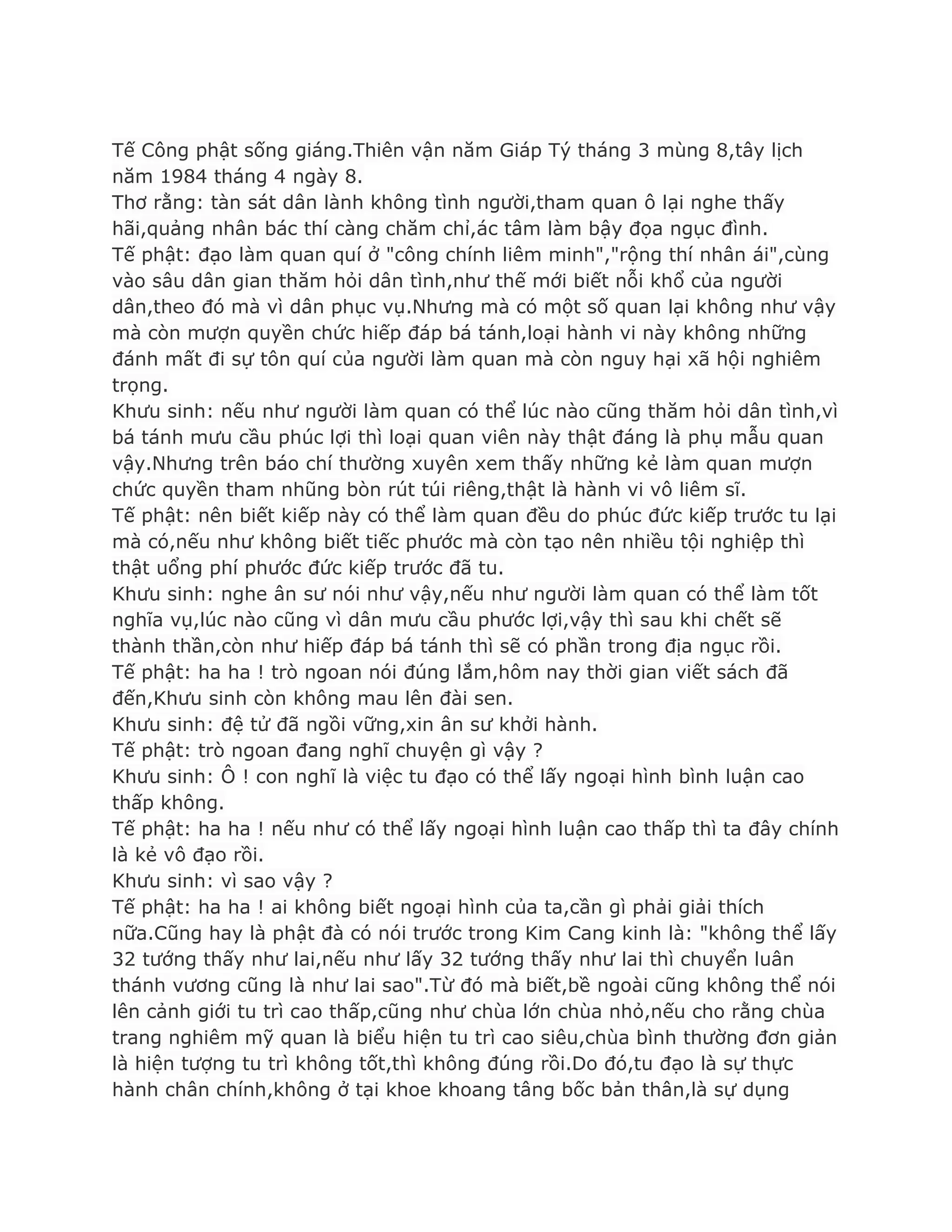 Tế Công phật sống giáng.Thiên vận năm Giáp Tý tháng 3 mùng 8,tây lịch
năm 1984 tháng 4 ngày 8.
Thơ rằng: tàn sát dân lành không tình ngƣời,tham quan ô lại nghe thấy
hãi,quảng nhân bác thí càng chăm chỉ,ác tâm làm bậy đọa ngục đình.
Tế phật: đạo làm quan quí ở "công chính liêm minh","rộng thí nhân ái",cùng
vào sâu dân gian thăm hỏi dân tình,nhƣ thế mới biết nỗi khổ của ngƣời
dân,theo đó mà vì dân phục vụ.Nhƣng mà có một số quan lại không nhƣ vậy
mà còn mƣợn quyền chức hiếp đáp bá tánh,loại hành vi này không những
đánh mất đi sự tôn quí của ngƣời làm quan mà còn nguy hại xã hội nghiêm
trọng.
Khƣu sinh: nếu nhƣ ngƣời làm quan có thể lúc nào cũng thăm hỏi dân tình,vì
bá tánh mƣu cầu phúc lợi thì loại quan viên này thật đáng là phụ mẫu quan
vậy.Nhƣng trên báo chí thƣờng xuyên xem thấy những kẻ làm quan mƣợn
chức quyền tham nhũng bòn rút túi riêng,thật là hành vi vô liêm sĩ.
Tế phật: nên biết kiếp này có thể làm quan đều do phúc đức kiếp trƣớc tu lại
mà có,nếu nhƣ không biết tiếc phƣớc mà còn tạo nên nhiều tội nghiệp thì
thật uổng phí phƣớc đức kiếp trƣớc đã tu.
Khƣu sinh: nghe ân sƣ nói nhƣ vậy,nếu nhƣ ngƣời làm quan có thể làm tốt
nghĩa vụ,lúc nào cũng vì dân mƣu cầu phƣớc lợi,vậy thì sau khi chết sẽ
thành thần,còn nhƣ hiếp đáp bá tánh thì sẽ có phần trong địa ngục rồi.
Tế phật: ha ha ! trò ngoan nói đúng lắm,hôm nay thời gian viết sách đã
đến,Khƣu sinh còn không mau lên đài sen.
Khƣu sinh: đệ tử đã ngồi vững,xin ân sƣ khởi hành.
Tế phật: trò ngoan đang nghĩ chuyện gì vậy ?
Khƣu sinh: Ô ! con nghĩ là việc tu đạo có thể lấy ngoại hình bình luận cao
thấp không.
Tế phật: ha ha ! nếu nhƣ có thể lấy ngoại hình luận cao thấp thì ta đây chính
là kẻ vô đạo rồi.
Khƣu sinh: vì sao vậy ?
Tế phật: ha ha ! ai không biết ngoại hình của ta,cần gì phải giải thích
nữa.Cũng hay là phật đà có nói trƣớc trong Kim Cang kinh là: "không thể lấy
32 tƣớng thấy nhƣ lai,nếu nhƣ lấy 32 tƣớng thấy nhƣ lai thì chuyển luân
thánh vƣơng cũng là nhƣ lai sao".Từ đó mà biết,bề ngoài cũng không thể nói
lên cảnh giới tu trì cao thấp,cũng nhƣ chùa lớn chùa nhỏ,nếu cho rằng chùa
trang nghiêm mỹ quan là biểu hiện tu trì cao siêu,chùa bình thƣờng đơn giản
là hiện tƣợng tu trì không tốt,thì không đúng rồi.Do đó,tu đạo là sự thực
hành chân chính,không ở tại khoe khoang tâng bốc bản thân,là sự dụng
 
