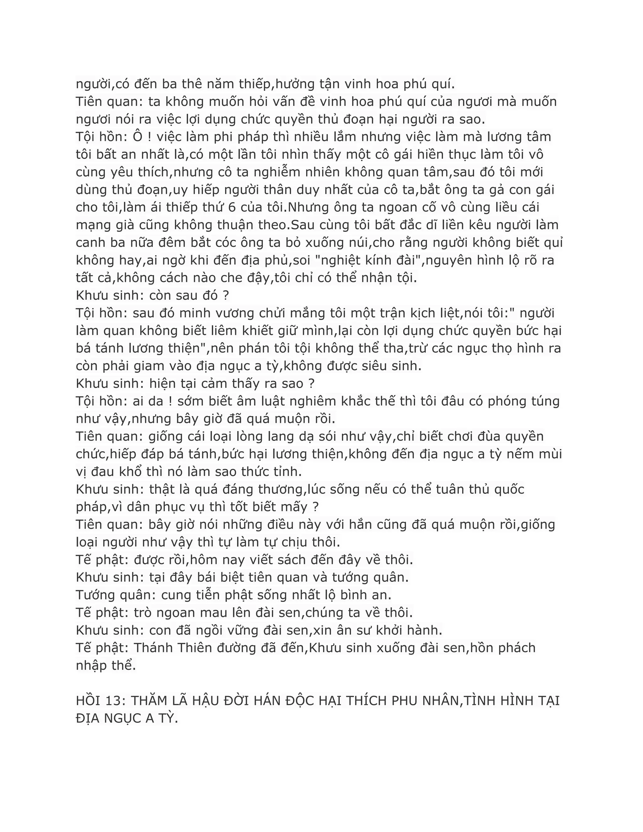 ngƣời,có đến ba thê năm thiếp,hƣởng tận vinh hoa phú quí.
Tiên quan: ta không muốn hỏi vấn đề vinh hoa phú quí của ngƣơi mà muốn
ngƣơi nói ra việc lợi dụng chức quyền thủ đoạn hại ngƣời ra sao.
Tội hồn: Ô ! việc làm phi pháp thì nhiều lắm nhƣng việc làm mà lƣơng tâm
tôi bất an nhất là,có một lần tôi nhìn thấy một cô gái hiền thục làm tôi vô
cùng yêu thích,nhƣng cô ta nghiễm nhiên không quan tâm,sau đó tôi mới
dùng thủ đoạn,uy hiếp ngƣời thân duy nhất của cô ta,bắt ông ta gả con gái
cho tôi,làm ái thiếp thứ 6 của tôi.Nhƣng ông ta ngoan cố vô cùng liều cái
mạng già cũng không thuận theo.Sau cùng tôi bất đắc dĩ liền kêu ngƣời làm
canh ba nữa đêm bắt cóc ông ta bỏ xuống núi,cho rằng ngƣời không biết quỉ
không hay,ai ngờ khi đến địa phủ,soi "nghiệt kính đài",nguyên hình lộ rõ ra
tất cả,không cách nào che đậy,tôi chỉ có thể nhận tội.
Khƣu sinh: còn sau đó ?
Tội hồn: sau đó minh vƣơng chửi mắng tôi một trận kịch liệt,nói tôi:" ngƣời
làm quan không biết liêm khiết giữ mình,lại còn lợi dụng chức quyền bức hại
bá tánh lƣơng thiện",nên phán tôi tội không thể tha,trừ các ngục thọ hình ra
còn phải giam vào địa ngục a tỳ,không đƣợc siêu sinh.
Khƣu sinh: hiện tại cảm thấy ra sao ?
Tội hồn: ai da ! sớm biết âm luật nghiêm khắc thế thì tôi đâu có phóng túng
nhƣ vậy,nhƣng bây giờ đã quá muộn rồi.
Tiên quan: giống cái loại lòng lang dạ sói nhƣ vậy,chỉ biết chơi đùa quyền
chức,hiếp đáp bá tánh,bức hại lƣơng thiện,không đến địa ngục a tỳ nếm mùi
vị đau khổ thì nó làm sao thức tỉnh.
Khƣu sinh: thật là quá đáng thƣơng,lúc sống nếu có thể tuân thủ quốc
pháp,vì dân phục vụ thì tốt biết mấy ?
Tiên quan: bây giờ nói những điều này với hắn cũng đã quá muộn rồi,giống
loại ngƣời nhƣ vậy thì tự làm tự chịu thôi.
Tế phật: đƣợc rồi,hôm nay viết sách đến đây về thôi.
Khƣu sinh: tại đây bái biệt tiên quan và tƣớng quân.
Tƣớng quân: cung tiễn phật sống nhất lộ bình an.
Tế phật: trò ngoan mau lên đài sen,chúng ta về thôi.
Khƣu sinh: con đã ngồi vững đài sen,xin ân sƣ khởi hành.
Tế phật: Thánh Thiên đƣờng đã đến,Khƣu sinh xuống đài sen,hồn phách
nhập thể.
HỒI 13: THĂM LÃ HẬU ĐỜI HÁN ĐỘC HẠI THÍCH PHU NHÂN,TÌNH HÌNH TẠI
ĐỊA NGỤC A TỲ.
 
