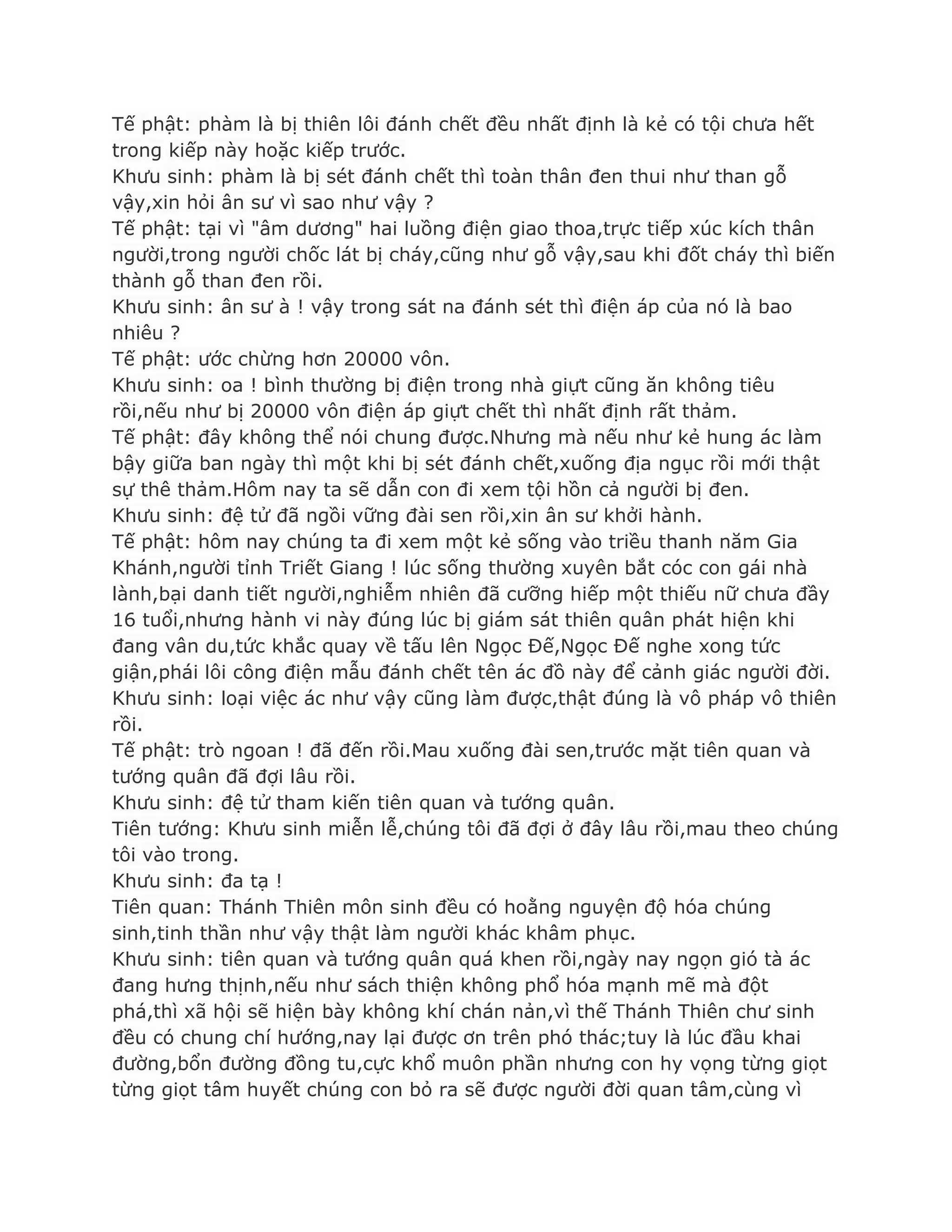 Tế phật: phàm là bị thiên lôi đánh chết đều nhất định là kẻ có tội chƣa hết
trong kiếp này hoặc kiếp trƣớc.
Khƣu sinh: phàm là bị sét đánh chết thì toàn thân đen thui nhƣ than gỗ
vậy,xin hỏi ân sƣ vì sao nhƣ vậy ?
Tế phật: tại vì "âm dƣơng" hai luồng điện giao thoa,trực tiếp xúc kích thân
ngƣời,trong ngƣời chốc lát bị cháy,cũng nhƣ gỗ vậy,sau khi đốt cháy thì biến
thành gỗ than đen rồi.
Khƣu sinh: ân sƣ à ! vậy trong sát na đánh sét thì điện áp của nó là bao
nhiêu ?
Tế phật: ƣớc chừng hơn 20000 vôn.
Khƣu sinh: oa ! bình thƣờng bị điện trong nhà giựt cũng ăn không tiêu
rồi,nếu nhƣ bị 20000 vôn điện áp giựt chết thì nhất định rất thảm.
Tế phật: đây không thể nói chung đƣợc.Nhƣng mà nếu nhƣ kẻ hung ác làm
bậy giữa ban ngày thì một khi bị sét đánh chết,xuống địa ngục rồi mới thật
sự thê thảm.Hôm nay ta sẽ dẫn con đi xem tội hồn cả ngƣời bị đen.
Khƣu sinh: đệ tử đã ngồi vững đài sen rồi,xin ân sƣ khởi hành.
Tế phật: hôm nay chúng ta đi xem một kẻ sống vào triều thanh năm Gia
Khánh,ngƣời tỉnh Triết Giang ! lúc sống thƣờng xuyên bắt cóc con gái nhà
lành,bại danh tiết ngƣời,nghiễm nhiên đã cƣỡng hiếp một thiếu nữ chƣa đầy
16 tuổi,nhƣng hành vi này đúng lúc bị giám sát thiên quân phát hiện khi
đang vân du,tức khắc quay về tấu lên Ngọc Đế,Ngọc Đế nghe xong tức
giận,phái lôi công điện mẫu đánh chết tên ác đồ này để cảnh giác ngƣời đời.
Khƣu sinh: loại việc ác nhƣ vậy cũng làm đƣợc,thật đúng là vô pháp vô thiên
rồi.
Tế phật: trò ngoan ! đã đến rồi.Mau xuống đài sen,trƣớc mặt tiên quan và
tƣớng quân đã đợi lâu rồi.
Khƣu sinh: đệ tử tham kiến tiên quan và tƣớng quân.
Tiên tƣớng: Khƣu sinh miễn lễ,chúng tôi đã đợi ở đây lâu rồi,mau theo chúng
tôi vào trong.
Khƣu sinh: đa tạ !
Tiên quan: Thánh Thiên môn sinh đều có hoằng nguyện độ hóa chúng
sinh,tinh thần nhƣ vậy thật làm ngƣời khác khâm phục.
Khƣu sinh: tiên quan và tƣớng quân quá khen rồi,ngày nay ngọn gió tà ác
đang hƣng thịnh,nếu nhƣ sách thiện không phổ hóa mạnh mẽ mà đột
phá,thì xã hội sẽ hiện bày không khí chán nản,vì thế Thánh Thiên chƣ sinh
đều có chung chí hƣớng,nay lại đƣợc ơn trên phó thác;tuy là lúc đầu khai
đƣờng,bổn đƣờng đồng tu,cực khổ muôn phần nhƣng con hy vọng từng giọt
từng giọt tâm huyết chúng con bỏ ra sẽ đƣợc ngƣời đời quan tâm,cùng vì
 