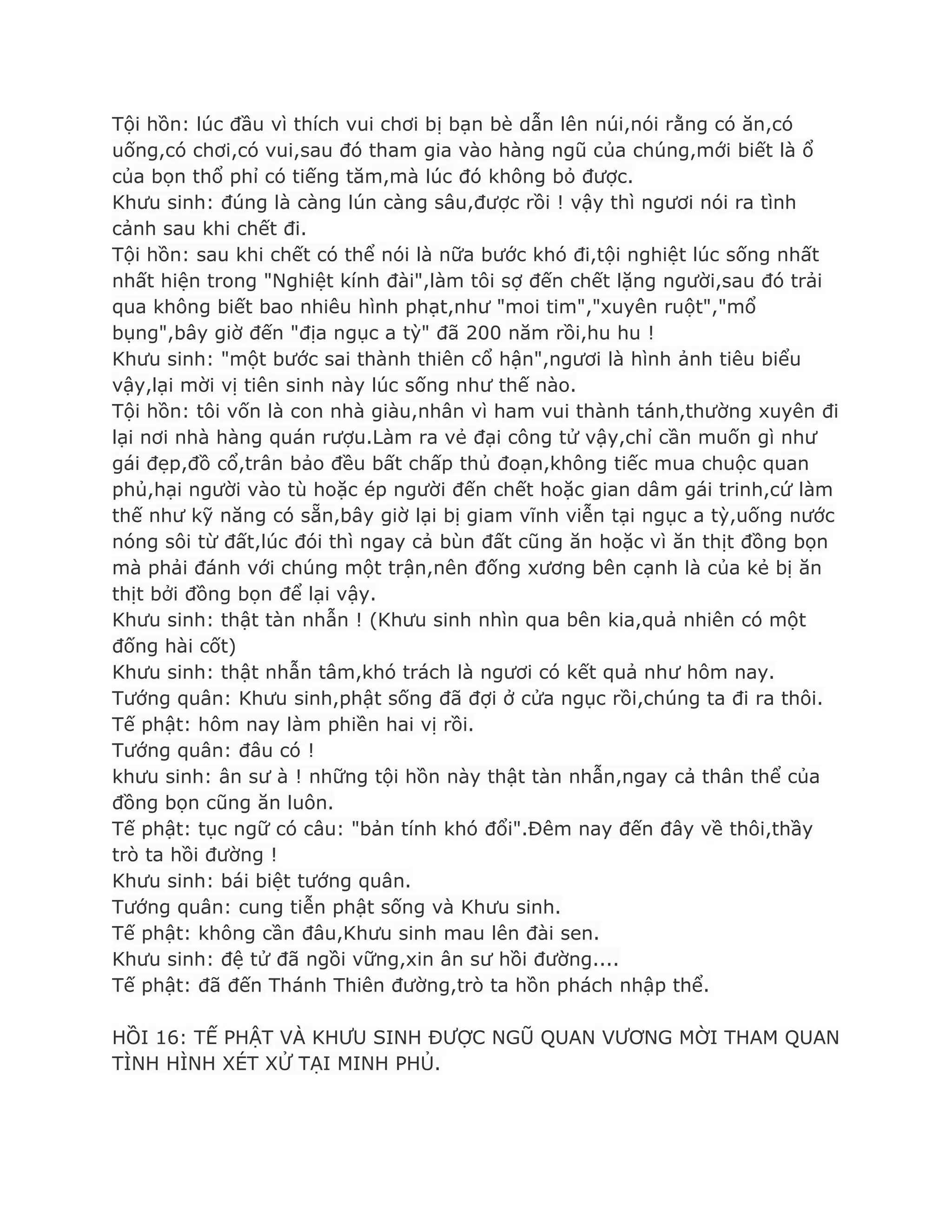Tội hồn: lúc đầu vì thích vui chơi bị bạn bè dẫn lên núi,nói rằng có ăn,có
uống,có chơi,có vui,sau đó tham gia vào hàng ngũ của chúng,mới biết là ổ
của bọn thổ phỉ có tiếng tăm,mà lúc đó không bỏ đƣợc.
Khƣu sinh: đúng là càng lún càng sâu,đƣợc rồi ! vậy thì ngƣơi nói ra tình
cảnh sau khi chết đi.
Tội hồn: sau khi chết có thể nói là nữa bƣớc khó đi,tội nghiệt lúc sống nhất
nhất hiện trong "Nghiệt kính đài",làm tôi sợ đến chết lặng ngƣời,sau đó trải
qua không biết bao nhiêu hình phạt,nhƣ "moi tim","xuyên ruột","mổ
bụng",bây giờ đến "địa ngục a tỳ" đã 200 năm rồi,hu hu !
Khƣu sinh: "một bƣớc sai thành thiên cổ hận",ngƣơi là hình ảnh tiêu biểu
vậy,lại mời vị tiên sinh này lúc sống nhƣ thế nào.
Tội hồn: tôi vốn là con nhà giàu,nhân vì ham vui thành tánh,thƣờng xuyên đi
lại nơi nhà hàng quán rƣợu.Làm ra vẻ đại công tử vậy,chỉ cần muốn gì nhƣ
gái đẹp,đồ cổ,trân bảo đều bất chấp thủ đoạn,không tiếc mua chuộc quan
phủ,hại ngƣời vào tù hoặc ép ngƣời đến chết hoặc gian dâm gái trinh,cứ làm
thế nhƣ kỹ năng có sẵn,bây giờ lại bị giam vĩnh viễn tại ngục a tỳ,uống nƣớc
nóng sôi từ đất,lúc đói thì ngay cả bùn đất cũng ăn hoặc vì ăn thịt đồng bọn
mà phải đánh với chúng một trận,nên đống xƣơng bên cạnh là của kẻ bị ăn
thịt bởi đồng bọn để lại vậy.
Khƣu sinh: thật tàn nhẫn ! (Khƣu sinh nhìn qua bên kia,quả nhiên có một
đống hài cốt)
Khƣu sinh: thật nhẫn tâm,khó trách là ngƣơi có kết quả nhƣ hôm nay.
Tƣớng quân: Khƣu sinh,phật sống đã đợi ở cửa ngục rồi,chúng ta đi ra thôi.
Tế phật: hôm nay làm phiền hai vị rồi.
Tƣớng quân: đâu có !
khƣu sinh: ân sƣ à ! những tội hồn này thật tàn nhẫn,ngay cả thân thể của
đồng bọn cũng ăn luôn.
Tế phật: tục ngữ có câu: "bản tính khó đổi".Đêm nay đến đây về thôi,thầy
trò ta hồi đƣờng !
Khƣu sinh: bái biệt tƣớng quân.
Tƣớng quân: cung tiễn phật sống và Khƣu sinh.
Tế phật: không cần đâu,Khƣu sinh mau lên đài sen.
Khƣu sinh: đệ tử đã ngồi vững,xin ân sƣ hồi đƣờng....
Tế phật: đã đến Thánh Thiên đƣờng,trò ta hồn phách nhập thể.
HỒI 16: TẾ PHẬT VÀ KHƢU SINH ĐƢỢC NGŨ QUAN VƢƠNG MỜI THAM QUAN
TÌNH HÌNH XÉT XỬ TẠI MINH PHỦ.
 
