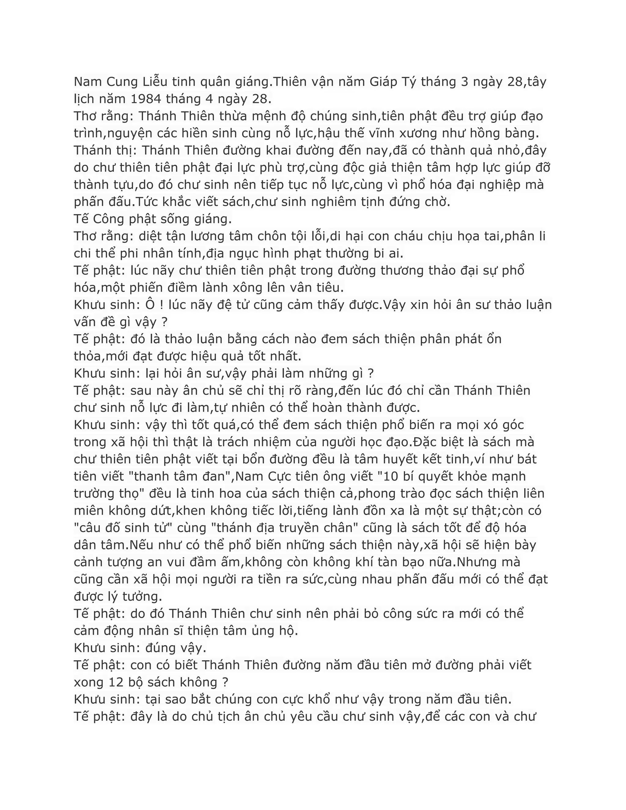 Nam Cung Liễu tinh quân giáng.Thiên vận năm Giáp Tý tháng 3 ngày 28,tây
lịch năm 1984 tháng 4 ngày 28.
Thơ rằng: Thánh Thiên thừa mệnh độ chúng sinh,tiên phật đều trợ giúp đạo
trình,nguyện các hiền sinh cùng nỗ lực,hậu thế vĩnh xƣơng nhƣ hồng bàng.
Thánh thị: Thánh Thiên đƣờng khai đƣờng đến nay,đã có thành quả nhỏ,đây
do chƣ thiên tiên phật đại lực phù trợ,cùng độc giả thiện tâm hợp lực giúp đỡ
thành tựu,do đó chƣ sinh nên tiếp tục nỗ lực,cùng vì phổ hóa đại nghiệp mà
phấn đấu.Tức khắc viết sách,chƣ sinh nghiêm tịnh đứng chờ.
Tế Công phật sống giáng.
Thơ rằng: diệt tận lƣơng tâm chôn tội lỗi,di hại con cháu chịu họa tai,phân li
chi thể phi nhân tính,địa ngục hình phạt thƣờng bi ai.
Tế phật: lúc nãy chƣ thiên tiên phật trong đƣờng thƣơng thảo đại sự phổ
hóa,một phiến điềm lành xông lên vân tiêu.
Khƣu sinh: Ô ! lúc nãy đệ tử cũng cảm thấy đƣợc.Vậy xin hỏi ân sƣ thảo luận
vấn đề gì vậy ?
Tế phật: đó là thảo luận bằng cách nào đem sách thiện phân phát ổn
thỏa,mới đạt đƣợc hiệu quả tốt nhất.
Khƣu sinh: lại hỏi ân sƣ,vậy phải làm những gì ?
Tế phật: sau này ân chủ sẽ chỉ thị rõ ràng,đến lúc đó chỉ cần Thánh Thiên
chƣ sinh nỗ lực đi làm,tự nhiên có thể hoàn thành đƣợc.
Khƣu sinh: vậy thì tốt quá,có thể đem sách thiện phổ biến ra mọi xó góc
trong xã hội thì thật là trách nhiệm của ngƣời học đạo.Đặc biệt là sách mà
chƣ thiên tiên phật viết tại bổn đƣờng đều là tâm huyết kết tinh,ví nhƣ bát
tiên viết "thanh tâm đan",Nam Cực tiên ông viết "10 bí quyết khỏe mạnh
trƣờng thọ" đều là tinh hoa của sách thiện cả,phong trào đọc sách thiện liên
miên không dứt,khen không tiếc lời,tiếng lành đồn xa là một sự thật;còn có
"câu đố sinh tử" cùng "thánh địa truyền chân" cũng là sách tốt để độ hóa
dân tâm.Nếu nhƣ có thể phổ biến những sách thiện này,xã hội sẽ hiện bày
cảnh tƣợng an vui đầm ấm,không còn không khí tàn bạo nữa.Nhƣng mà
cũng cần xã hội mọi ngƣời ra tiền ra sức,cùng nhau phấn đấu mới có thể đạt
đƣợc lý tƣởng.
Tế phật: do đó Thánh Thiên chƣ sinh nên phải bỏ công sức ra mới có thể
cảm động nhân sĩ thiện tâm ủng hộ.
Khƣu sinh: đúng vậy.
Tế phật: con có biết Thánh Thiên đƣờng năm đầu tiên mở đƣờng phải viết
xong 12 bộ sách không ?
Khƣu sinh: tại sao bắt chúng con cực khổ nhƣ vậy trong năm đầu tiên.
Tế phật: đây là do chủ tịch ân chủ yêu cầu chƣ sinh vậy,để các con và chƣ
 