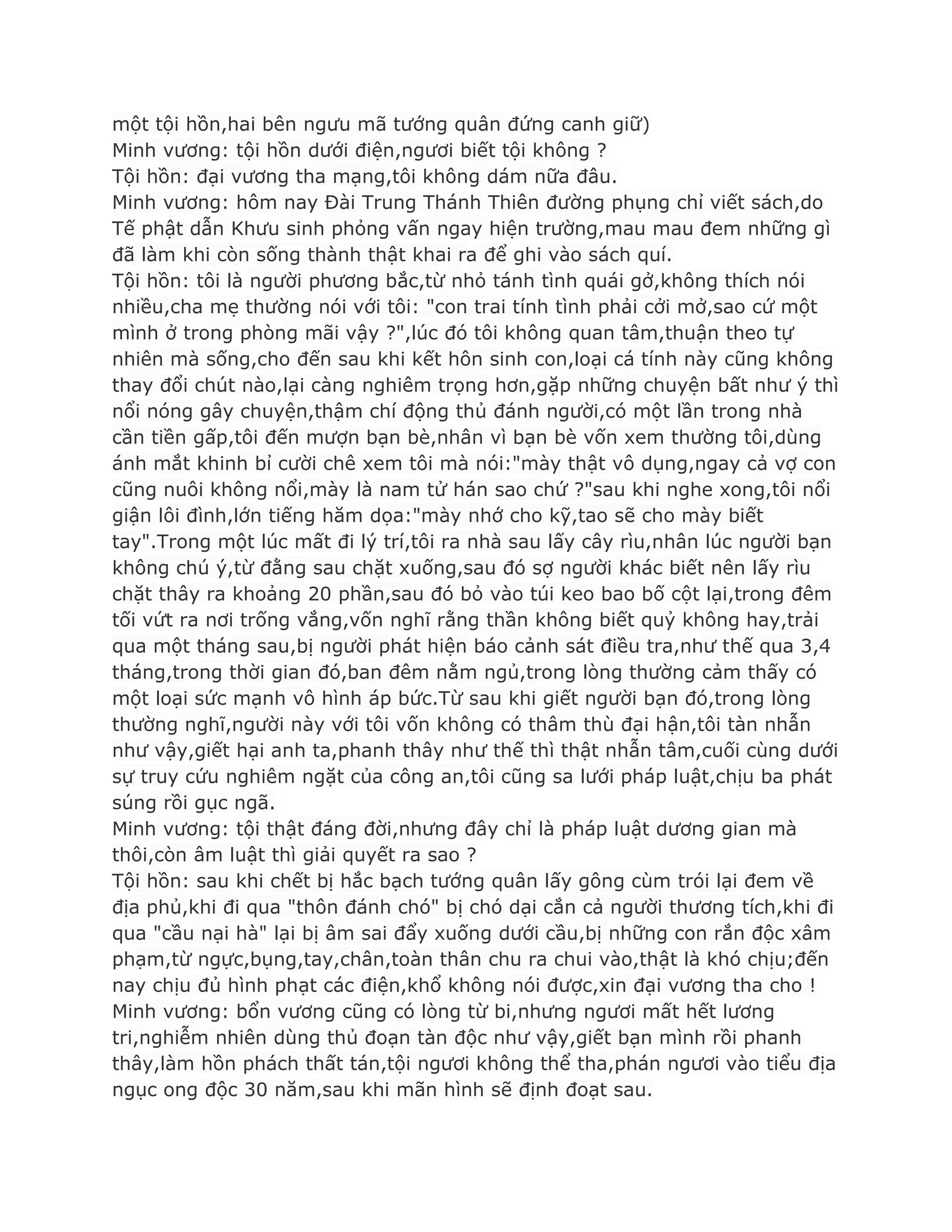 một tội hồn,hai bên ngƣu mã tƣớng quân đứng canh giữ)
Minh vƣơng: tội hồn dƣới điện,ngƣơi biết tội không ?
Tội hồn: đại vƣơng tha mạng,tôi không dám nữa đâu.
Minh vƣơng: hôm nay Đài Trung Thánh Thiên đƣờng phụng chỉ viết sách,do
Tế phật dẫn Khƣu sinh phỏng vấn ngay hiện trƣờng,mau mau đem những gì
đã làm khi còn sống thành thật khai ra để ghi vào sách quí.
Tội hồn: tôi là ngƣời phƣơng bắc,từ nhỏ tánh tình quái gở,không thích nói
nhiều,cha mẹ thƣờng nói với tôi: "con trai tính tình phải cởi mở,sao cứ một
mình ở trong phòng mãi vậy ?",lúc đó tôi không quan tâm,thuận theo tự
nhiên mà sống,cho đến sau khi kết hôn sinh con,loại cá tính này cũng không
thay đổi chút nào,lại càng nghiêm trọng hơn,gặp những chuyện bất nhƣ ý thì
nổi nóng gây chuyện,thậm chí động thủ đánh ngƣời,có một lần trong nhà
cần tiền gấp,tôi đến mƣợn bạn bè,nhân vì bạn bè vốn xem thƣờng tôi,dùng
ánh mắt khinh bỉ cƣời chê xem tôi mà nói:"mày thật vô dụng,ngay cả vợ con
cũng nuôi không nổi,mày là nam tử hán sao chứ ?"sau khi nghe xong,tôi nổi
giận lôi đình,lớn tiếng hăm dọa:"mày nhớ cho kỹ,tao sẽ cho mày biết
tay".Trong một lúc mất đi lý trí,tôi ra nhà sau lấy cây rìu,nhân lúc ngƣời bạn
không chú ý,từ đằng sau chặt xuống,sau đó sợ ngƣời khác biết nên lấy rìu
chặt thây ra khoảng 20 phần,sau đó bỏ vào túi keo bao bố cột lại,trong đêm
tối vứt ra nơi trống vắng,vốn nghĩ rằng thần không biết quỷ không hay,trải
qua một tháng sau,bị ngƣời phát hiện báo cảnh sát điều tra,nhƣ thế qua 3,4
tháng,trong thời gian đó,ban đêm nằm ngủ,trong lòng thƣờng cảm thấy có
một loại sức mạnh vô hình áp bức.Từ sau khi giết ngƣời bạn đó,trong lòng
thƣờng nghĩ,ngƣời này với tôi vốn không có thâm thù đại hận,tôi tàn nhẫn
nhƣ vậy,giết hại anh ta,phanh thây nhƣ thế thì thật nhẫn tâm,cuối cùng dƣới
sự truy cứu nghiêm ngặt của công an,tôi cũng sa lƣới pháp luật,chịu ba phát
súng rồi gục ngã.
Minh vƣơng: tội thật đáng đời,nhƣng đây chỉ là pháp luật dƣơng gian mà
thôi,còn âm luật thì giải quyết ra sao ?
Tội hồn: sau khi chết bị hắc bạch tƣớng quân lấy gông cùm trói lại đem về
địa phủ,khi đi qua "thôn đánh chó" bị chó dại cắn cả ngƣời thƣơng tích,khi đi
qua "cầu nại hà" lại bị âm sai đẩy xuống dƣới cầu,bị những con rắn độc xâm
phạm,từ ngực,bụng,tay,chân,toàn thân chu ra chui vào,thật là khó chịu;đến
nay chịu đủ hình phạt các điện,khổ không nói đƣợc,xin đại vƣơng tha cho !
Minh vƣơng: bổn vƣơng cũng có lòng từ bi,nhƣng ngƣơi mất hết lƣơng
tri,nghiễm nhiên dùng thủ đoạn tàn độc nhƣ vậy,giết bạn mình rồi phanh
thây,làm hồn phách thất tán,tội ngƣơi không thể tha,phán ngƣơi vào tiểu địa
ngục ong độc 30 năm,sau khi mãn hình sẽ định đoạt sau.
 