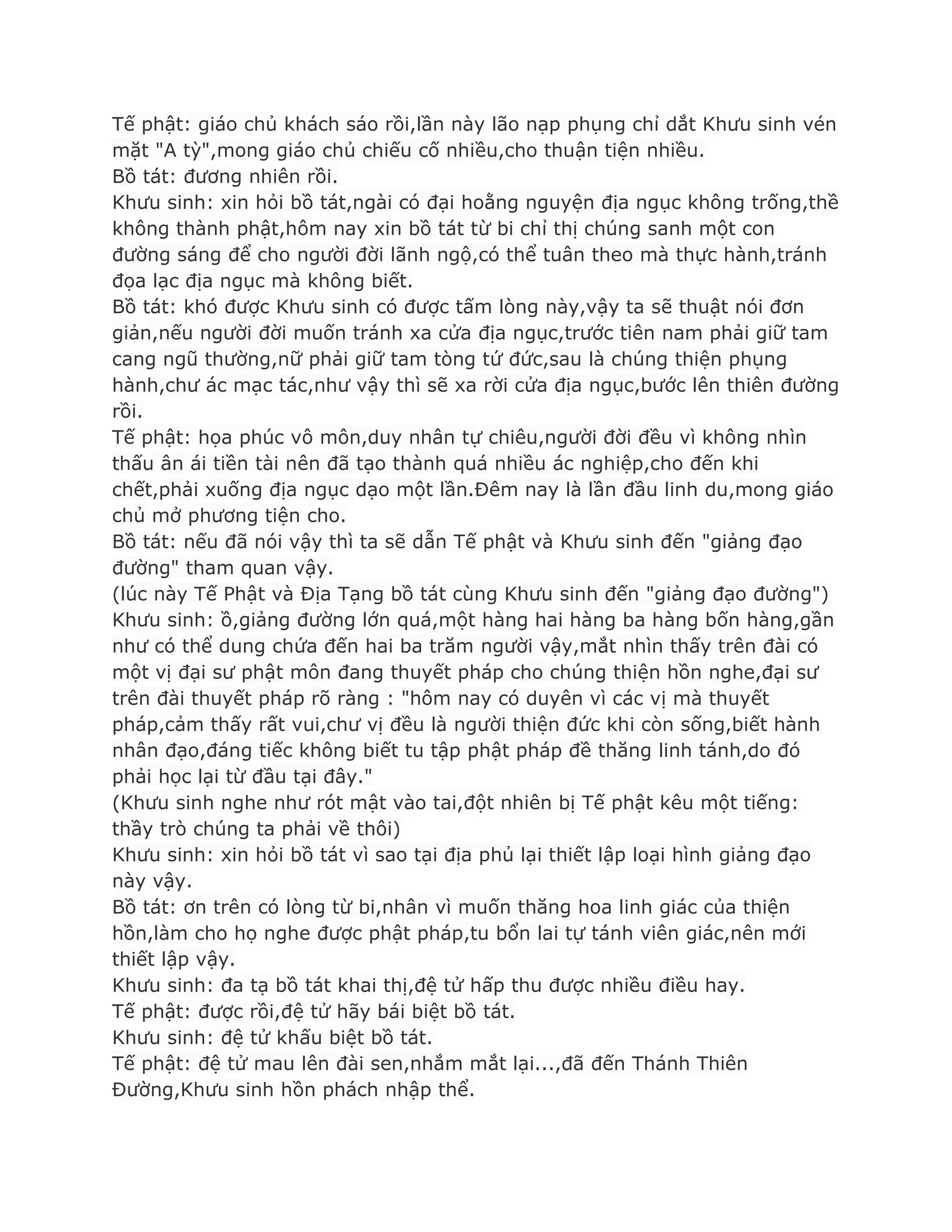 Tế phật: giáo chủ khách sáo rồi,lần này lão nạp phụng chỉ dắt Khƣu sinh vén
mặt "A tỳ",mong giáo chủ chiếu cố nhiều,cho thuận tiện nhiều.
Bồ tát: đƣơng nhiên rồi.
Khƣu sinh: xin hỏi bồ tát,ngài có đại hoằng nguyện địa ngục không trống,thề
không thành phật,hôm nay xin bồ tát từ bi chỉ thị chúng sanh một con
đƣờng sáng để cho ngƣời đời lãnh ngộ,có thể tuân theo mà thực hành,tránh
đọa lạc địa ngục mà không biết.
Bồ tát: khó đƣợc Khƣu sinh có đƣợc tấm lòng này,vậy ta sẽ thuật nói đơn
giản,nếu ngƣời đời muốn tránh xa cửa địa ngục,trƣớc tiên nam phải giữ tam
cang ngũ thƣờng,nữ phải giữ tam tòng tứ đức,sau là chúng thiện phụng
hành,chƣ ác mạc tác,nhƣ vậy thì sẽ xa rời cửa địa ngục,bƣớc lên thiên đƣờng
rồi.
Tế phật: họa phúc vô môn,duy nhân tự chiêu,ngƣời đời đều vì không nhìn
thấu ân ái tiền tài nên đã tạo thành quá nhiều ác nghiệp,cho đến khi
chết,phải xuống địa ngục dạo một lần.Đêm nay là lần đầu linh du,mong giáo
chủ mở phƣơng tiện cho.
Bồ tát: nếu đã nói vậy thì ta sẽ dẫn Tế phật và Khƣu sinh đến "giảng đạo
đƣờng" tham quan vậy.
(lúc này Tế Phật và Địa Tạng bồ tát cùng Khƣu sinh đến "giảng đạo đƣờng")
Khƣu sinh: ồ,giảng đƣờng lớn quá,một hàng hai hàng ba hàng bốn hàng,gần
nhƣ có thể dung chứa đến hai ba trăm ngƣời vậy,mắt nhìn thấy trên đài có
một vị đại sƣ phật môn đang thuyết pháp cho chúng thiện hồn nghe,đại sƣ
trên đài thuyết pháp rõ ràng : "hôm nay có duyên vì các vị mà thuyết
pháp,cảm thấy rất vui,chƣ vị đều là ngƣời thiện đức khi còn sống,biết hành
nhân đạo,đáng tiếc không biết tu tập phật pháp đề thăng linh tánh,do đó
phải học lại từ đầu tại đây."
(Khƣu sinh nghe nhƣ rót mật vào tai,đột nhiên bị Tế phật kêu một tiếng:
thầy trò chúng ta phải về thôi)
Khƣu sinh: xin hỏi bồ tát vì sao tại địa phủ lại thiết lập loại hình giảng đạo
này vậy.
Bồ tát: ơn trên có lòng từ bi,nhân vì muốn thăng hoa linh giác của thiện
hồn,làm cho họ nghe đƣợc phật pháp,tu bổn lai tự tánh viên giác,nên mới
thiết lập vậy.
Khƣu sinh: đa tạ bồ tát khai thị,đệ tử hấp thu đƣợc nhiều điều hay.
Tế phật: đƣợc rồi,đệ tử hãy bái biệt bồ tát.
Khƣu sinh: đệ tử khấu biệt bồ tát.
Tế phật: đệ tử mau lên đài sen,nhắm mắt lại...,đã đến Thánh Thiên
Đƣờng,Khƣu sinh hồn phách nhập thể.
 