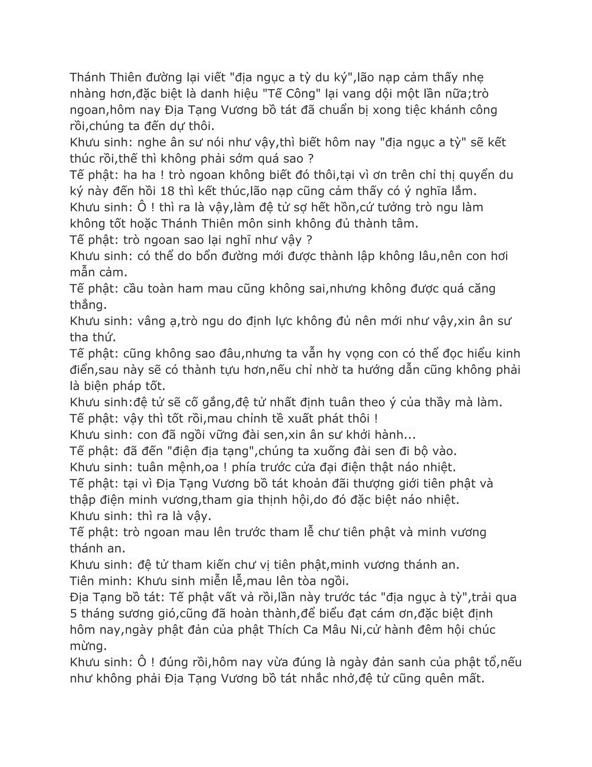 Thánh Thiên đƣờng lại viết "địa ngục a tỳ du ký",lão nạp cảm thấy nhẹ
nhàng hơn,đặc biệt là danh hiệu "Tế Công" lại vang dội một lần nữa;trò
ngoan,hôm nay Địa Tạng Vƣơng bồ tát đã chuẩn bị xong tiệc khánh công
rồi,chúng ta đến dự thôi.
Khƣu sinh: nghe ân sƣ nói nhƣ vậy,thì biết hôm nay "địa ngục a tỳ" sẽ kết
thúc rồi,thế thì không phải sớm quá sao ?
Tế phật: ha ha ! trò ngoan không biết đó thôi,tại vì ơn trên chỉ thị quyển du
ký này đến hồi 18 thì kết thúc,lão nạp cũng cảm thấy có ý nghĩa lắm.
Khƣu sinh: Ô ! thì ra là vậy,làm đệ tử sợ hết hồn,cứ tƣởng trò ngu làm
không tốt hoặc Thánh Thiên môn sinh không đủ thành tâm.
Tế phật: trò ngoan sao lại nghĩ nhƣ vậy ?
Khƣu sinh: có thể do bổn đƣờng mới đƣợc thành lập không lâu,nên con hơi
mẫn cảm.
Tế phật: cầu toàn ham mau cũng không sai,nhƣng không đƣợc quá căng
thẳng.
Khƣu sinh: vâng ạ,trò ngu do định lực không đủ nên mới nhƣ vậy,xin ân sƣ
tha thứ.
Tế phật: cũng không sao đâu,nhƣng ta vẫn hy vọng con có thể đọc hiểu kinh
điển,sau này sẽ có thành tựu hơn,nếu chỉ nhờ ta hƣớng dẫn cũng không phải
là biện pháp tốt.
Khƣu sinh:đệ tử sẽ cố gắng,đệ tử nhất định tuân theo ý của thầy mà làm.
Tế phật: vậy thì tốt rồi,mau chỉnh tề xuất phát thôi !
Khƣu sinh: con đã ngồi vững đài sen,xin ân sƣ khởi hành...
Tế phật: đã đến "điện địa tạng",chúng ta xuống đài sen đi bộ vào.
Khƣu sinh: tuân mệnh,oa ! phía trƣớc cửa đại điện thật náo nhiệt.
Tế phật: tại vì Địa Tạng Vƣơng bồ tát khoản đãi thƣợng giới tiên phật và
thập điện minh vƣơng,tham gia thịnh hội,do đó đặc biệt náo nhiệt.
Khƣu sinh: thì ra là vậy.
Tế phật: trò ngoan mau lên trƣớc tham lễ chƣ tiên phật và minh vƣơng
thánh an.
Khƣu sinh: đệ tử tham kiến chƣ vị tiên phật,minh vƣơng thánh an.
Tiên minh: Khƣu sinh miễn lễ,mau lên tòa ngồi.
Địa Tạng bồ tát: Tế phật vất vả rồi,lần này trƣớc tác "địa ngục à tỳ",trải qua
5 tháng sƣơng gió,cũng đã hoàn thành,để biểu đạt cám ơn,đặc biệt định
hôm nay,ngày phật đản của phật Thích Ca Mâu Ni,cử hành đêm hội chúc
mừng.
Khƣu sinh: Ô ! đúng rồi,hôm nay vừa đúng là ngày đản sanh của phật tổ,nếu
nhƣ không phải Địa Tạng Vƣơng bồ tát nhắc nhở,đệ tử cũng quên mất.
 