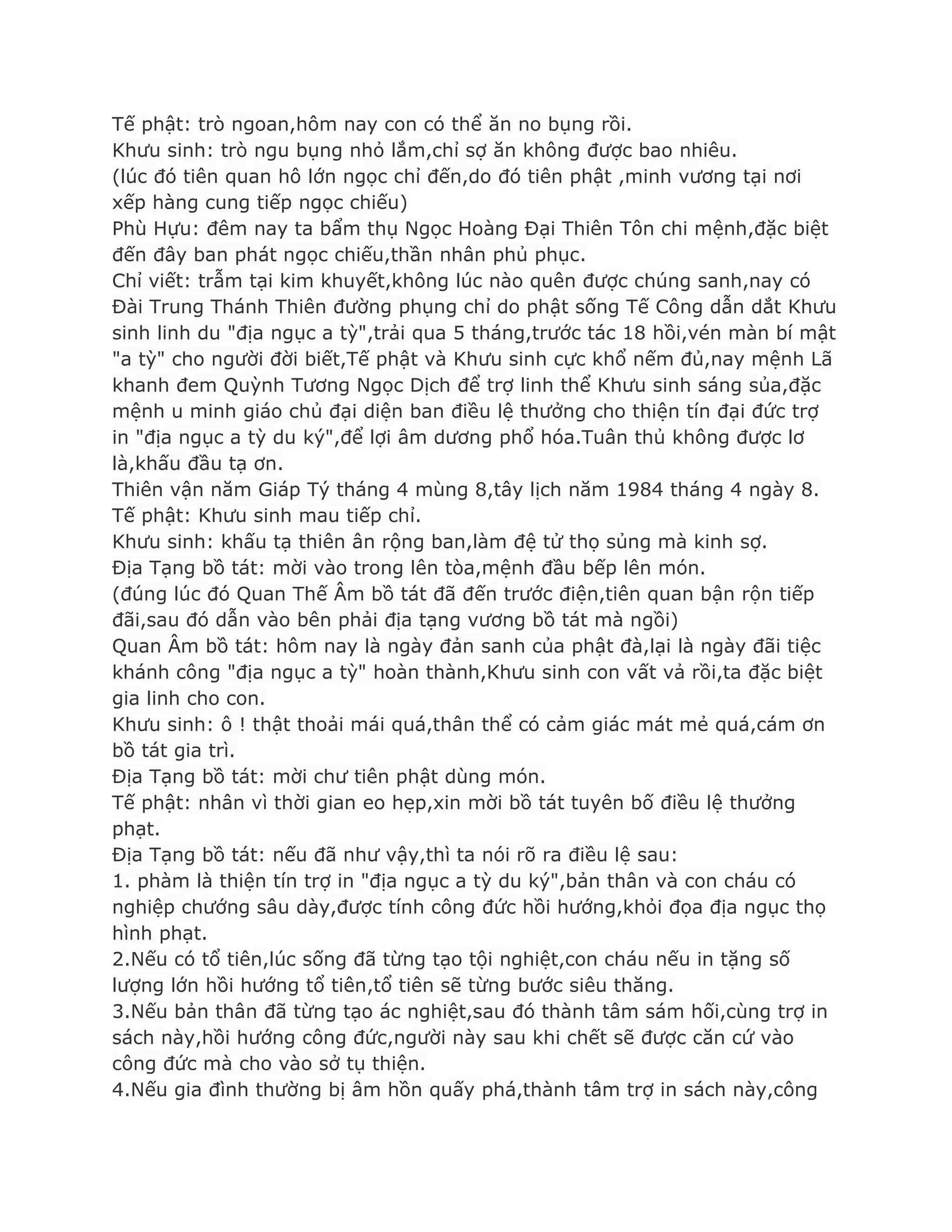 Tế phật: trò ngoan,hôm nay con có thể ăn no bụng rồi.
Khƣu sinh: trò ngu bụng nhỏ lắm,chỉ sợ ăn không đƣợc bao nhiêu.
(lúc đó tiên quan hô lớn ngọc chỉ đến,do đó tiên phật ,minh vƣơng tại nơi
xếp hàng cung tiếp ngọc chiếu)
Phù Hựu: đêm nay ta bẩm thụ Ngọc Hoàng Đại Thiên Tôn chi mệnh,đặc biệt
đến đây ban phát ngọc chiếu,thần nhân phủ phục.
Chỉ viết: trẫm tại kim khuyết,không lúc nào quên đƣợc chúng sanh,nay có
Đài Trung Thánh Thiên đƣờng phụng chỉ do phật sống Tế Công dẫn dắt Khƣu
sinh linh du "địa ngục a tỳ",trải qua 5 tháng,trƣớc tác 18 hồi,vén màn bí mật
"a tỳ" cho ngƣời đời biết,Tế phật và Khƣu sinh cực khổ nếm đủ,nay mệnh Lã
khanh đem Quỳnh Tƣơng Ngọc Dịch để trợ linh thể Khƣu sinh sáng sủa,đặc
mệnh u minh giáo chủ đại diện ban điều lệ thƣởng cho thiện tín đại đức trợ
in "địa ngục a tỳ du ký",để lợi âm dƣơng phổ hóa.Tuân thủ không đƣợc lơ
là,khấu đầu tạ ơn.
Thiên vận năm Giáp Tý tháng 4 mùng 8,tây lịch năm 1984 tháng 4 ngày 8.
Tế phật: Khƣu sinh mau tiếp chỉ.
Khƣu sinh: khấu tạ thiên ân rộng ban,làm đệ tử thọ sủng mà kinh sợ.
Địa Tạng bồ tát: mời vào trong lên tòa,mệnh đầu bếp lên món.
(đúng lúc đó Quan Thế Âm bồ tát đã đến trƣớc điện,tiên quan bận rộn tiếp
đãi,sau đó dẫn vào bên phải địa tạng vƣơng bồ tát mà ngồi)
Quan Âm bồ tát: hôm nay là ngày đản sanh của phật đà,lại là ngày đãi tiệc
khánh công "địa ngục a tỳ" hoàn thành,Khƣu sinh con vất vả rồi,ta đặc biệt
gia linh cho con.
Khƣu sinh: ô ! thật thoải mái quá,thân thể có cảm giác mát mẻ quá,cám ơn
bồ tát gia trì.
Địa Tạng bồ tát: mời chƣ tiên phật dùng món.
Tế phật: nhân vì thời gian eo hẹp,xin mời bồ tát tuyên bố điều lệ thƣởng
phạt.
Địa Tạng bồ tát: nếu đã nhƣ vậy,thì ta nói rõ ra điều lệ sau:
1. phàm là thiện tín trợ in "địa ngục a tỳ du ký",bản thân và con cháu có
nghiệp chƣớng sâu dày,đƣợc tính công đức hồi hƣớng,khỏi đọa địa ngục thọ
hình phạt.
2.Nếu có tổ tiên,lúc sống đã từng tạo tội nghiệt,con cháu nếu in tặng số
lƣợng lớn hồi hƣớng tổ tiên,tổ tiên sẽ từng bƣớc siêu thăng.
3.Nếu bản thân đã từng tạo ác nghiệt,sau đó thành tâm sám hối,cùng trợ in
sách này,hồi hƣớng công đức,ngƣời này sau khi chết sẽ đƣợc căn cứ vào
công đức mà cho vào sở tụ thiện.
4.Nếu gia đình thƣờng bị âm hồn quấy phá,thành tâm trợ in sách này,công
 