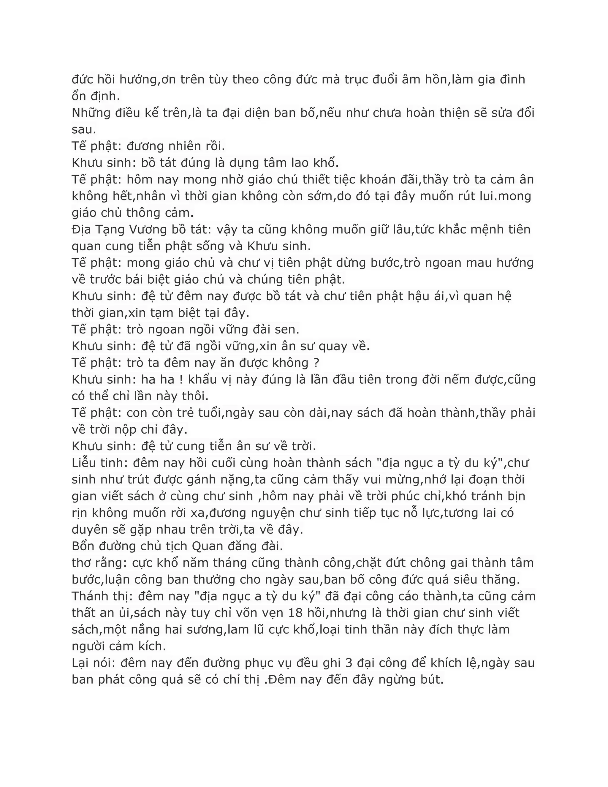 đức hồi hƣớng,ơn trên tùy theo công đức mà trục đuổi âm hồn,làm gia đình
ổn định.
Những điều kể trên,là ta đại diện ban bố,nếu nhƣ chƣa hoàn thiện sẽ sửa đổi
sau.
Tế phật: đƣơng nhiên rồi.
Khƣu sinh: bồ tát đúng là dụng tâm lao khổ.
Tế phật: hôm nay mong nhờ giáo chủ thiết tiệc khoản đãi,thầy trò ta cảm ân
không hết,nhân vì thời gian không còn sớm,do đó tại đây muốn rút lui.mong
giáo chủ thông cảm.
Địa Tạng Vƣơng bồ tát: vậy ta cũng không muốn giữ lâu,tức khắc mệnh tiên
quan cung tiễn phật sống và Khƣu sinh.
Tế phật: mong giáo chủ và chƣ vị tiên phật dừng bƣớc,trò ngoan mau hƣớng
về trƣớc bái biệt giáo chủ và chúng tiên phật.
Khƣu sinh: đệ tử đêm nay đƣợc bồ tát và chƣ tiên phật hậu ái,vì quan hệ
thời gian,xin tạm biệt tại đây.
Tế phật: trò ngoan ngồi vững đài sen.
Khƣu sinh: đệ tử đã ngồi vững,xin ân sƣ quay về.
Tế phật: trò ta đêm nay ăn đƣợc không ?
Khƣu sinh: ha ha ! khẩu vị này đúng là lần đầu tiên trong đời nếm đƣợc,cũng
có thể chỉ lần này thôi.
Tế phật: con còn trẻ tuổi,ngày sau còn dài,nay sách đã hoàn thành,thầy phải
về trời nộp chỉ đây.
Khƣu sinh: đệ tử cung tiễn ân sƣ về trời.
Liễu tinh: đêm nay hồi cuối cùng hoàn thành sách "địa ngục a tỳ du ký",chƣ
sinh nhƣ trút đƣợc gánh nặng,ta cũng cảm thấy vui mừng,nhớ lại đoạn thời
gian viết sách ở cùng chƣ sinh ,hôm nay phải về trời phúc chỉ,khó tránh bịn
rịn không muốn rời xa,đƣơng nguyện chƣ sinh tiếp tục nỗ lực,tƣơng lai có
duyên sẽ gặp nhau trên trời,ta về đây.
Bổn đƣờng chủ tịch Quan đăng đài.
thơ rằng: cực khổ năm tháng cũng thành công,chặt đứt chông gai thành tâm
bƣớc,luận công ban thƣởng cho ngày sau,ban bố công đức quả siêu thăng.
Thánh thị: đêm nay "địa ngục a tỳ du ký" đã đại công cáo thành,ta cũng cảm
thất an ủi,sách này tuy chỉ võn vẹn 18 hồi,nhƣng là thời gian chƣ sinh viết
sách,một nắng hai sƣơng,lam lũ cực khổ,loại tinh thần này đích thực làm
ngƣời cảm kích.
Lại nói: đêm nay đến đƣờng phục vụ đều ghi 3 đại công để khích lệ,ngày sau
ban phát công quả sẽ có chỉ thị .Đêm nay đến đây ngừng bút.
 