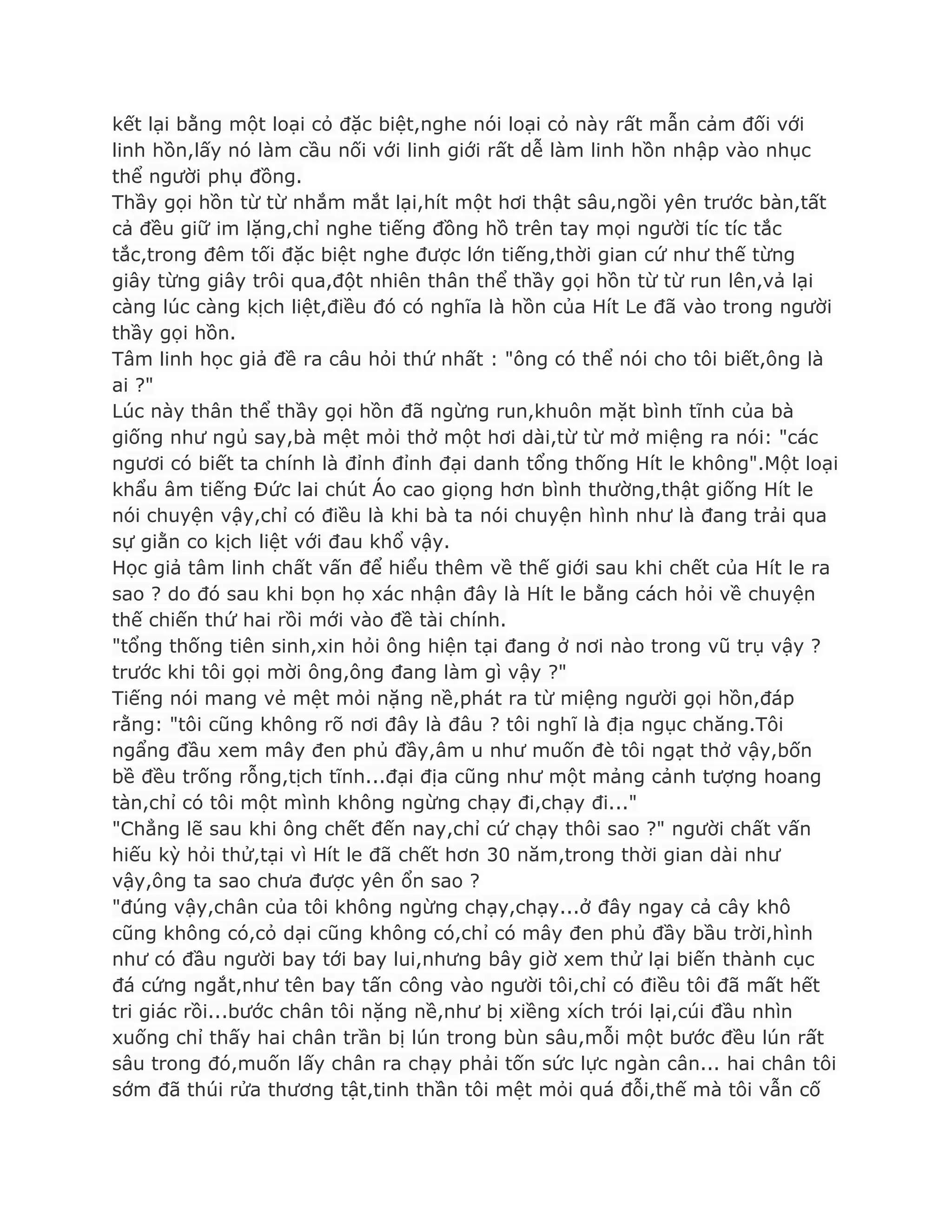 kết lại bằng một loại cỏ đặc biệt,nghe nói loại cỏ này rất mẫn cảm đối với
linh hồn,lấy nó làm cầu nối với linh giới rất dễ làm linh hồn nhập vào nhục
thể ngƣời phụ đồng.
Thầy gọi hồn từ từ nhắm mắt lại,hít một hơi thật sâu,ngồi yên trƣớc bàn,tất
cả đều giữ im lặng,chỉ nghe tiếng đồng hồ trên tay mọi ngƣời tíc tíc tắc
tắc,trong đêm tối đặc biệt nghe đƣợc lớn tiếng,thời gian cứ nhƣ thế từng
giây từng giây trôi qua,đột nhiên thân thể thầy gọi hồn từ từ run lên,vả lại
càng lúc càng kịch liệt,điều đó có nghĩa là hồn của Hít Le đã vào trong ngƣời
thầy gọi hồn.
Tâm linh học giả đề ra câu hỏi thứ nhất : "ông có thể nói cho tôi biết,ông là
ai ?"
Lúc này thân thể thầy gọi hồn đã ngừng run,khuôn mặt bình tĩnh của bà
giống nhƣ ngủ say,bà mệt mỏi thở một hơi dài,từ từ mở miệng ra nói: "các
ngƣơi có biết ta chính là đỉnh đỉnh đại danh tổng thống Hít le không".Một loại
khẩu âm tiếng Đức lai chút Áo cao giọng hơn bình thƣờng,thật giống Hít le
nói chuyện vậy,chỉ có điều là khi bà ta nói chuyện hình nhƣ là đang trải qua
sự giằn co kịch liệt với đau khổ vậy.
Học giả tâm linh chất vấn để hiểu thêm về thế giới sau khi chết của Hít le ra
sao ? do đó sau khi bọn họ xác nhận đây là Hít le bằng cách hỏi về chuyện
thế chiến thứ hai rồi mới vào đề tài chính.
"tổng thống tiên sinh,xin hỏi ông hiện tại đang ở nơi nào trong vũ trụ vậy ?
trƣớc khi tôi gọi mời ông,ông đang làm gì vậy ?"
Tiếng nói mang vẻ mệt mỏi nặng nề,phát ra từ miệng ngƣời gọi hồn,đáp
rằng: "tôi cũng không rõ nơi đây là đâu ? tôi nghĩ là địa ngục chăng.Tôi
ngẩng đầu xem mây đen phủ đầy,âm u nhƣ muốn đè tôi ngạt thở vậy,bốn
bề đều trống rỗng,tịch tĩnh...đại địa cũng nhƣ một mảng cảnh tƣợng hoang
tàn,chỉ có tôi một mình không ngừng chạy đi,chạy đi..."
"Chẳng lẽ sau khi ông chết đến nay,chỉ cứ chạy thôi sao ?" ngƣời chất vấn
hiếu kỳ hỏi thử,tại vì Hít le đã chết hơn 30 năm,trong thời gian dài nhƣ
vậy,ông ta sao chƣa đƣợc yên ổn sao ?
"đúng vậy,chân của tôi không ngừng chạy,chạy...ở đây ngay cả cây khô
cũng không có,cỏ dại cũng không có,chỉ có mây đen phủ đầy bầu trời,hình
nhƣ có đầu ngƣời bay tới bay lui,nhƣng bây giờ xem thử lại biến thành cục
đá cứng ngắt,nhƣ tên bay tấn công vào ngƣời tôi,chỉ có điều tôi đã mất hết
tri giác rồi...bƣớc chân tôi nặng nề,nhƣ bị xiềng xích trói lại,cúi đầu nhìn
xuống chỉ thấy hai chân trần bị lún trong bùn sâu,mỗi một bƣớc đều lún rất
sâu trong đó,muốn lấy chân ra chạy phải tốn sức lực ngàn cân... hai chân tôi
sớm đã thúi rửa thƣơng tật,tinh thần tôi mệt mỏi quá đỗi,thế mà tôi vẫn cố
 