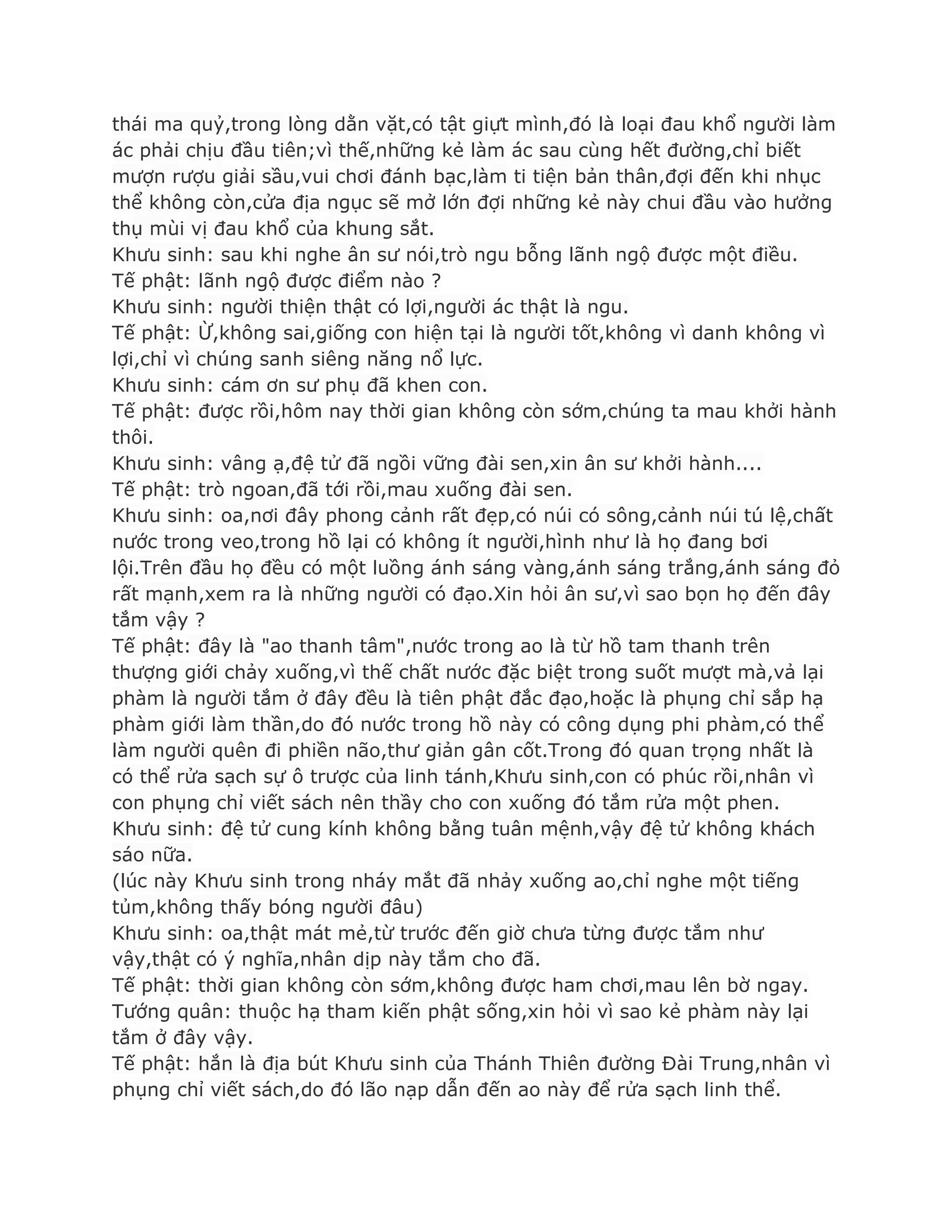 thái ma quỷ,trong lòng dằn vặt,có tật giựt mình,đó là loại đau khổ ngƣời làm
ác phải chịu đầu tiên;vì thế,những kẻ làm ác sau cùng hết đƣờng,chỉ biết
mƣợn rƣợu giải sầu,vui chơi đánh bạc,làm ti tiện bản thân,đợi đến khi nhục
thể không còn,cửa địa ngục sẽ mở lớn đợi những kẻ này chui đầu vào hƣởng
thụ mùi vị đau khổ của khung sắt.
Khƣu sinh: sau khi nghe ân sƣ nói,trò ngu bỗng lãnh ngộ đƣợc một điều.
Tế phật: lãnh ngộ đƣợc điểm nào ?
Khƣu sinh: ngƣời thiện thật có lợi,ngƣời ác thật là ngu.
Tế phật: Ừ,không sai,giống con hiện tại là ngƣời tốt,không vì danh không vì
lợi,chỉ vì chúng sanh siêng năng nổ lực.
Khƣu sinh: cám ơn sƣ phụ đã khen con.
Tế phật: đƣợc rồi,hôm nay thời gian không còn sớm,chúng ta mau khởi hành
thôi.
Khƣu sinh: vâng ạ,đệ tử đã ngồi vững đài sen,xin ân sƣ khởi hành....
Tế phật: trò ngoan,đã tới rồi,mau xuống đài sen.
Khƣu sinh: oa,nơi đây phong cảnh rất đẹp,có núi có sông,cảnh núi tú lệ,chất
nƣớc trong veo,trong hồ lại có không ít ngƣời,hình nhƣ là họ đang bơi
lội.Trên đầu họ đều có một luồng ánh sáng vàng,ánh sáng trắng,ánh sáng đỏ
rất mạnh,xem ra là những ngƣời có đạo.Xin hỏi ân sƣ,vì sao bọn họ đến đây
tắm vậy ?
Tế phật: đây là "ao thanh tâm",nƣớc trong ao là từ hồ tam thanh trên
thƣợng giới chảy xuống,vì thế chất nƣớc đặc biệt trong suốt mƣợt mà,vả lại
phàm là ngƣời tắm ở đây đều là tiên phật đắc đạo,hoặc là phụng chỉ sắp hạ
phàm giới làm thần,do đó nƣớc trong hồ này có công dụng phi phàm,có thể
làm ngƣời quên đi phiền não,thƣ giản gân cốt.Trong đó quan trọng nhất là
có thể rửa sạch sự ô trƣợc của linh tánh,Khƣu sinh,con có phúc rồi,nhân vì
con phụng chỉ viết sách nên thầy cho con xuống đó tắm rửa một phen.
Khƣu sinh: đệ tử cung kính không bằng tuân mệnh,vậy đệ tử không khách
sáo nữa.
(lúc này Khƣu sinh trong nháy mắt đã nhảy xuống ao,chỉ nghe một tiếng
tủm,không thấy bóng ngƣời đâu)
Khƣu sinh: oa,thật mát mẻ,từ trƣớc đến giờ chƣa từng đƣợc tắm nhƣ
vậy,thật có ý nghĩa,nhân dịp này tắm cho đã.
Tế phật: thời gian không còn sớm,không đƣợc ham chơi,mau lên bờ ngay.
Tƣớng quân: thuộc hạ tham kiến phật sống,xin hỏi vì sao kẻ phàm này lại
tắm ở đây vậy.
Tế phật: hắn là địa bút Khƣu sinh của Thánh Thiên đƣờng Đài Trung,nhân vì
phụng chỉ viết sách,do đó lão nạp dẫn đến ao này để rửa sạch linh thể.
 