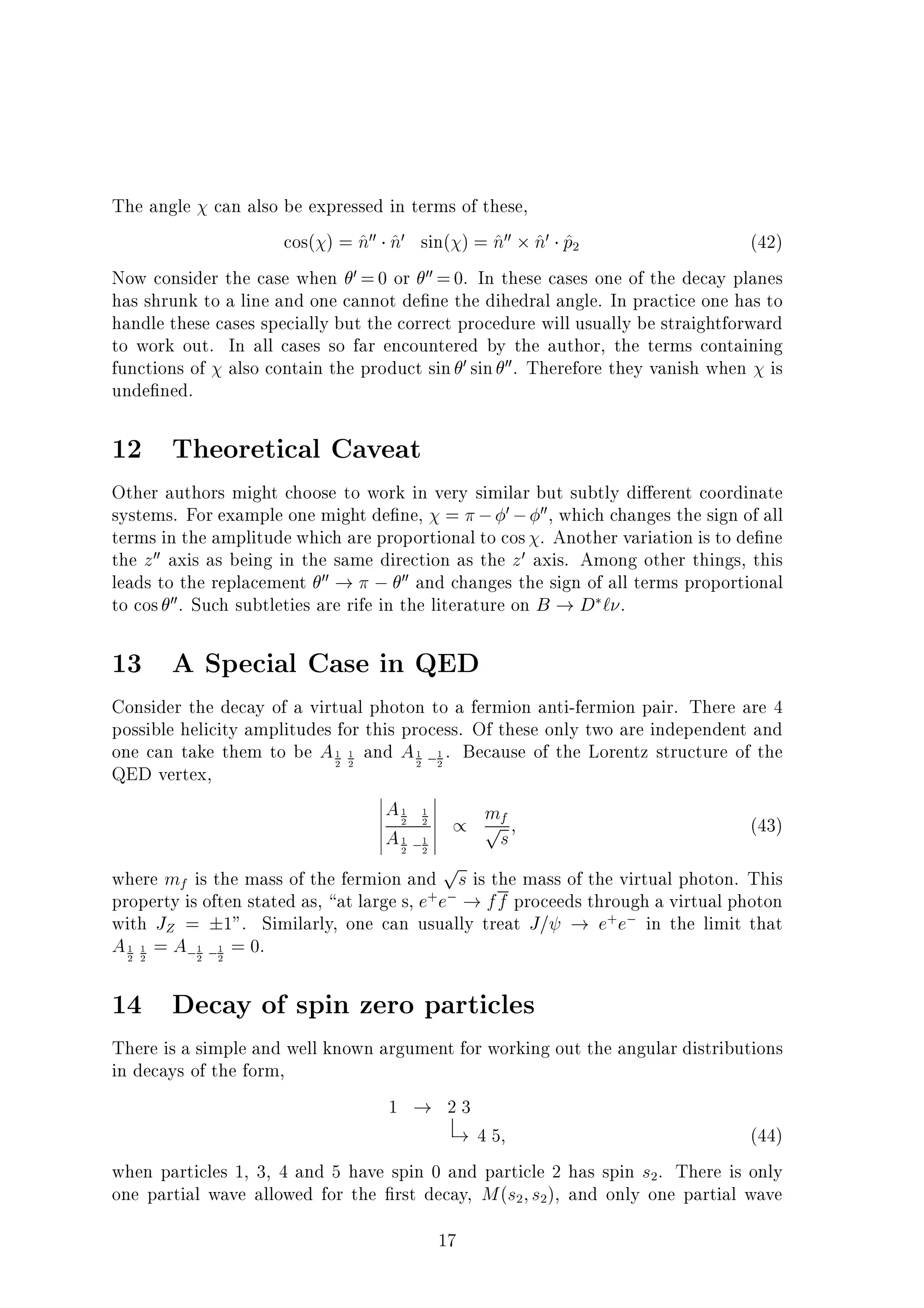 The angle can also be expressed in terms of these,
cos( ) = ^n00 ^n0 sin( ) = ^n00 ^n0 ^p2 (42)
Now consider the case when 0 =0 or 00 =0. In these cases one of the decay planes
has shrunk to a line and one cannot de ne the dihedral angle. In practice one has to
handle these cases specially but the correct procedure will usually be straightforward
to work out. In all cases so far encountered by the author, the terms containing
functions of also contain the product sin 0 sin 00. Therefore they vanish when is
unde ned.
12 Theoretical Caveat
Other authors might choose to work in very similar but subtly di erent coordinate
systems. For example one might de ne, = 0 00, which changes the sign of all
terms in the amplitude which are proportional to cos . Another variation is to de ne
the z00 axis as being in the same direction as the z0 axis. Among other things, this
leads to the replacement 00 ! 00 and changes the sign of all terms proportional
to cos 00. Such subtleties are rife in the literature on B ! D ` .
13 A Special Case in QED
Consider the decay of a virtual photon to a fermion anti-fermion pair. There are 4
possible helicity amplitudes for this process. Of these only two are independent and
one can take them to be A1
2
1
2
and A1
2
1
2
. Because of the Lorentz structure of the
QED vertex,
A1
2
1
2
A1
2
1
2
/ mfps; (43)
where mf is the mass of the fermion and
ps is the mass of the virtual photon. This
property is often stated as, at large s, e+
e ! ff proceeds through a virtual photon
with JZ = 1". Similarly, one can usually treat J= ! e+
e in the limit that
A1
2
1
2
= A 1
2
1
2
= 0.
14 Decay of spin zero particles
There is a simple and well known argument for working out the angular distributions
in decays of the form,
1 ! 2 3
! 4 5; (44)
when particles 1, 3, 4 and 5 have spin 0 and particle 2 has spin s2. There is only
one partial wave allowed for the rst decay, M(s2;s2), and only one partial wave
17
 