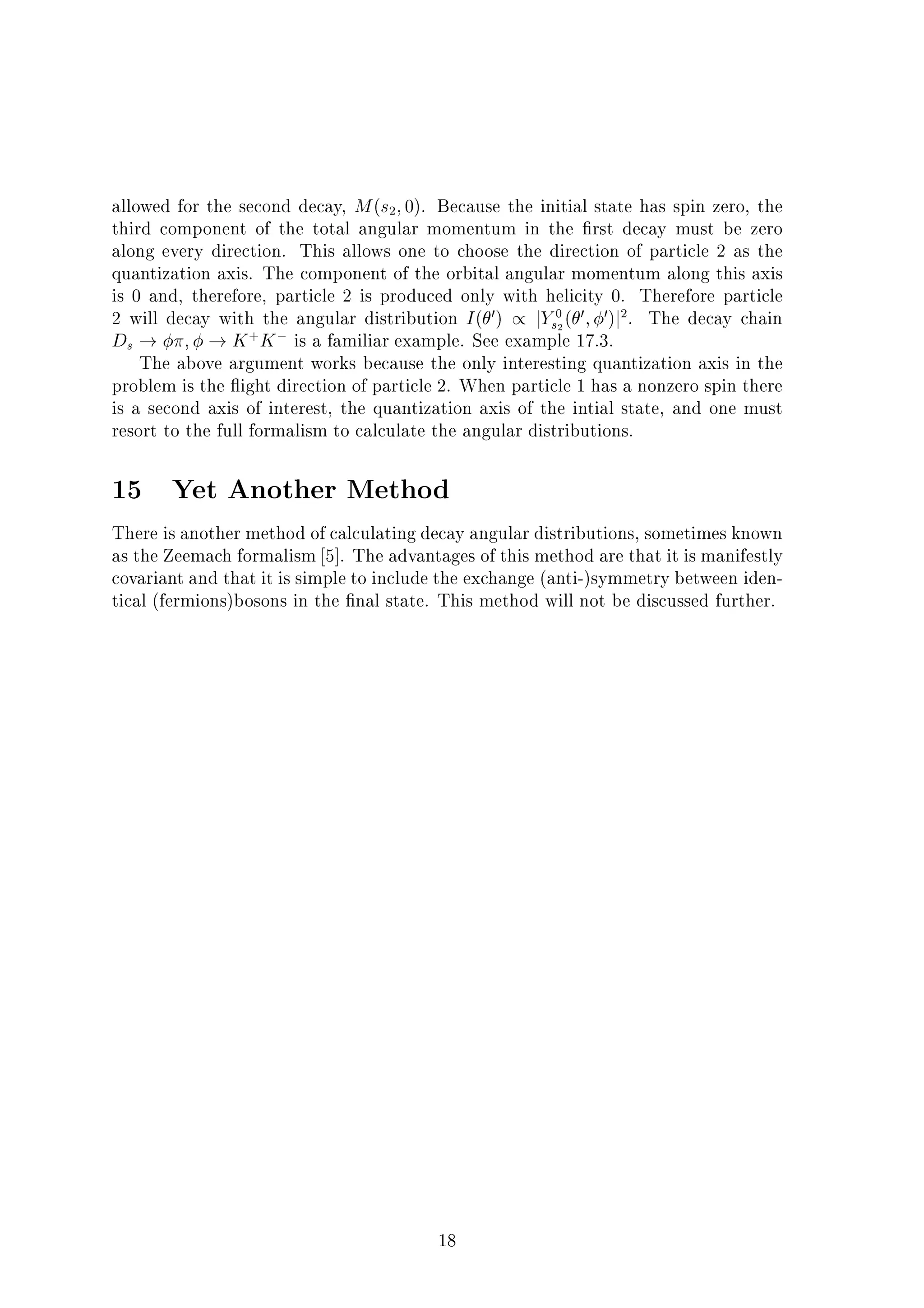 allowed for the second decay, M(s2;0). Because the initial state has spin zero, the
third component of the total angular momentum in the rst decay must be zero
along every direction. This allows one to choose the direction of particle 2 as the
quantization axis. The component of the orbital angular momentum along this axis
is 0 and, therefore, particle 2 is produced only with helicity 0. Therefore particle
2 will decay with the angular distribution I( 0) / jY0
s2( 0; 0)j2
. The decay chain
Ds ! ; ! K+
K is a familiar example. See example 17.3.
The above argument works because the only interesting quantization axis in the
problem is the ight direction of particle 2. When particle 1 has a nonzero spin there
is a second axis of interest, the quantization axis of the intial state, and one must
resort to the full formalism to calculate the angular distributions.
15 Yet Another Method
There is another method of calculating decay angular distributions, sometimes known
as the Zeemach formalism 5]. The advantages of this method are that it is manifestly
covariant and that it is simple to include the exchange (anti-)symmetry between iden-
tical (fermions)bosons in the nal state. This method will not be discussed further.
18
 
