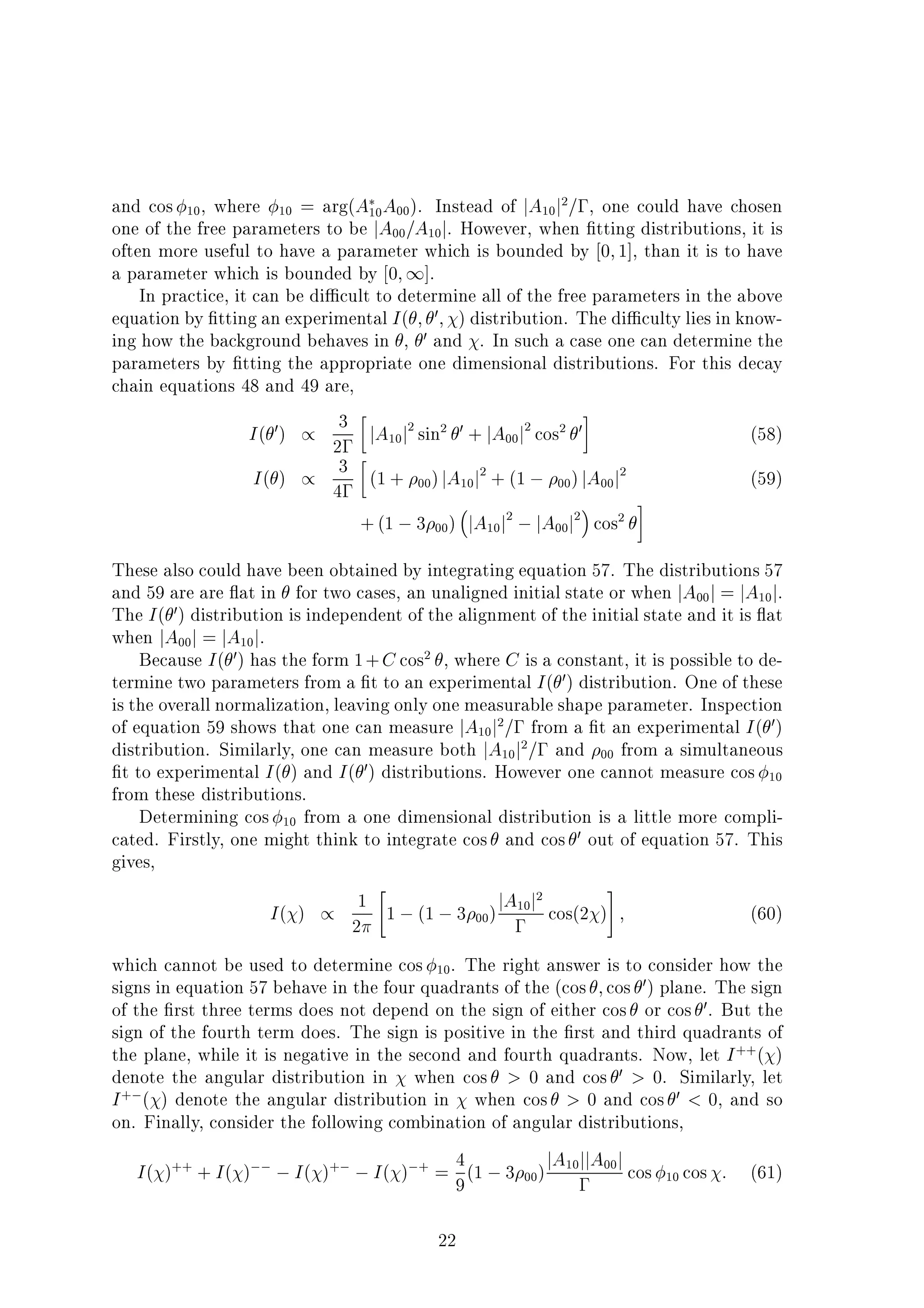 and cos 10, where 10 = arg(A10A00). Instead of jA10j2
= , one could have chosen
one of the free parameters to be jA00=A10j. However, when tting distributions, it is
often more useful to have a parameter which is bounded by 0;1], than it is to have
a parameter which is bounded by 0;1].
In practice, it can be di cult to determine all of the free parameters in the above
equation by tting an experimental I( ; 0; ) distribution. The di culty lies in know-
ing how the background behaves in , 0 and . In such a case one can determine the
parameters by tting the appropriate one dimensional distributions. For this decay
chain equations 48 and 49 are,
I( 0) / 3
2 jA10j2
sin2 0 + jA00j2
cos2 0 (58)
I( ) / 3
4
(1 + 00)jA10j2
+ (1 00)jA00j2
(59)
+(1 3 00) jA10j2
jA00j2
cos2
These also could have been obtained by integrating equation 57. The distributions 57
and 59 are are at in for two cases, an unaligned initial state or when jA00j = jA10j.
The I( 0) distribution is independent of the alignment of the initial state and it is at
when jA00j = jA10j.
Because I( 0) has the form 1+C cos2
, where C is a constant, it is possible to de-
termine two parameters from a t to an experimental I( 0) distribution. One of these
is the overall normalization, leaving only one measurable shape parameter. Inspection
of equation 59 shows that one can measure jA10j2
= from a t an experimental I( 0)
distribution. Similarly, one can measure both jA10j2
= and 00 from a simultaneous
t to experimental I( ) and I( 0) distributions. However one cannot measure cos 10
from these distributions.
Determining cos 10 from a one dimensional distribution is a little more compli-
cated. Firstly, one might think to integrate cos and cos 0 out of equation 57. This
gives,
I( ) / 1
2
"
1 (1 3 00)jA10j2
cos(2 )
#
; (60)
which cannot be used to determine cos 10. The right answer is to consider how the
signs in equation 57 behave in the four quadrants of the (cos ;cos 0) plane. The sign
of the rst three terms does not depend on the sign of either cos or cos 0. But the
sign of the fourth term does. The sign is positive in the rst and third quadrants of
the plane, while it is negative in the second and fourth quadrants. Now, let I++
( )
denote the angular distribution in when cos > 0 and cos 0 > 0. Similarly, let
I+
( ) denote the angular distribution in when cos > 0 and cos 0 < 0, and so
on. Finally, consider the following combination of angular distributions,
I( )++
+ I( ) I( )+
I( ) +
= 4
9(1 3 00)jA10jjA00j cos 10 cos : (61)
22
 