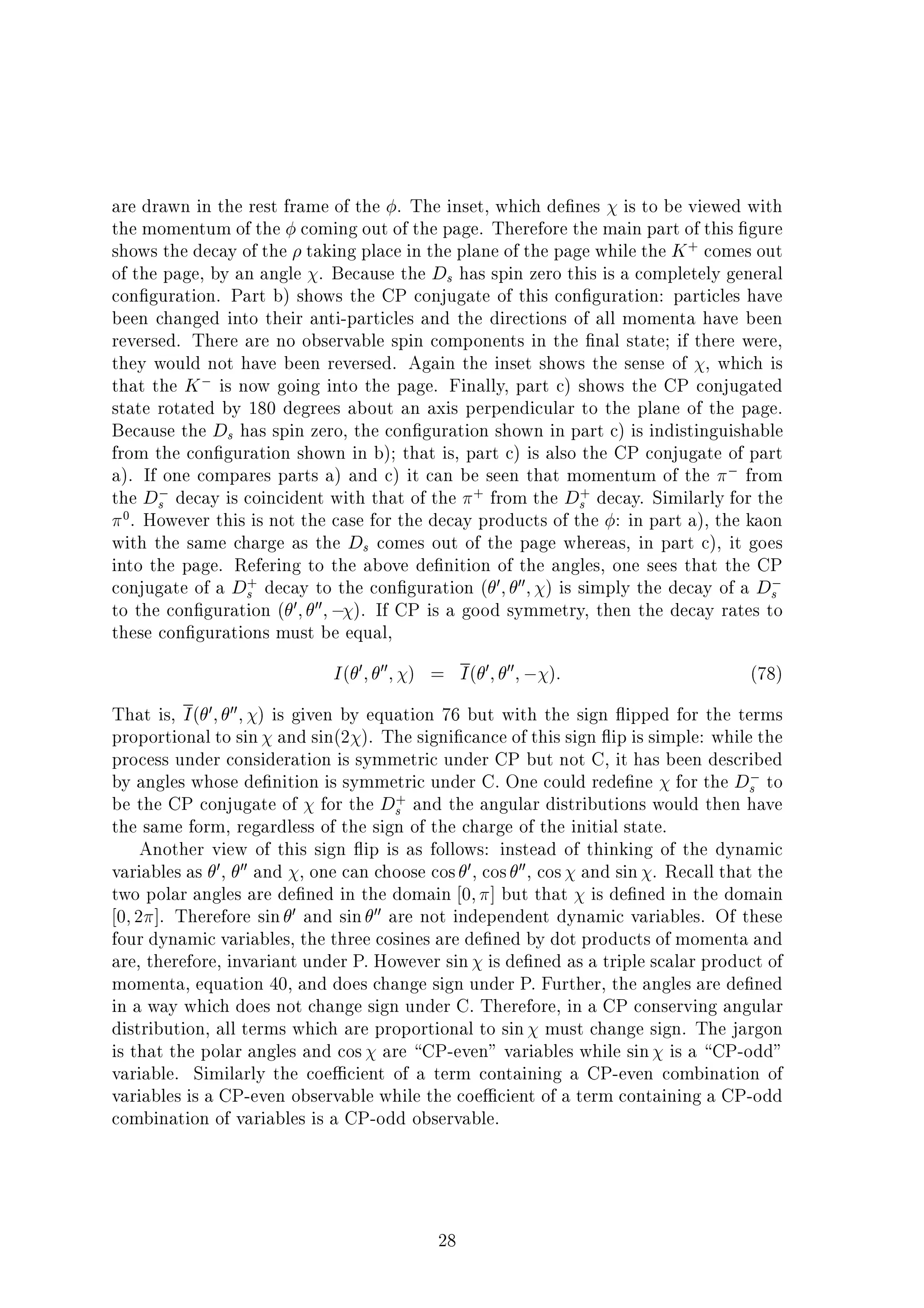 are drawn in the rest frame of the . The inset, which de nes is to be viewed with
the momentum of the coming out of the page. Therefore the main part of this gure
shows the decay of the taking place in the plane of the page while the K+
comes out
of the page, by an angle . Because the Ds has spin zero this is a completely general
con guration. Part b) shows the CP conjugate of this con guration: particles have
been changed into their anti-particles and the directions of all momenta have been
reversed. There are no observable spin components in the nal state; if there were,
they would not have been reversed. Again the inset shows the sense of , which is
that the K is now going into the page. Finally, part c) shows the CP conjugated
state rotated by 180 degrees about an axis perpendicular to the plane of the page.
Because the Ds has spin zero, the con guration shown in part c) is indistinguishable
from the con guration shown in b); that is, part c) is also the CP conjugate of part
a). If one compares parts a) and c) it can be seen that momentum of the from
the Ds decay is coincident with that of the +
from the D+
s decay. Similarly for the
0
. However this is not the case for the decay products of the : in part a), the kaon
with the same charge as the Ds comes out of the page whereas, in part c), it goes
into the page. Refering to the above de nition of the angles, one sees that the CP
conjugate of a D+
s decay to the con guration ( 0; 00; ) is simply the decay of a Ds
to the con guration ( 0; 00; ). If CP is a good symmetry, then the decay rates to
these con gurations must be equal,
I( 0; 00; ) = I( 0; 00; ): (78)
That is, I( 0; 00; ) is given by equation 76 but with the sign ipped for the terms
proportional to sin and sin(2 ). The signi cance of this sign ip is simple: while the
process under consideration is symmetric under CP but not C, it has been described
by angles whose de nition is symmetric under C. One could rede ne for the Ds to
be the CP conjugate of for the D+
s and the angular distributions would then have
the same form, regardless of the sign of the charge of the initial state.
Another view of this sign ip is as follows: instead of thinking of the dynamic
variables as 0, 00 and , one can choose cos 0, cos 00, cos and sin . Recall that the
two polar angles are de ned in the domain 0; ] but that is de ned in the domain
0;2 ]. Therefore sin 0 and sin 00 are not independent dynamic variables. Of these
four dynamic variables, the three cosines are de ned by dot products of momenta and
are, therefore, invariant under P. However sin is de ned as a triple scalar product of
momenta, equation 40, and does change sign under P. Further, the angles are de ned
in a way which does not change sign under C. Therefore, in a CP conserving angular
distribution, all terms which are proportional to sin must change sign. The jargon
is that the polar angles and cos are CP-even" variables while sin is a CP-odd"
variable. Similarly the coe cient of a term containing a CP-even combination of
variables is a CP-even observable while the coe cient of a term containing a CP-odd
combination of variables is a CP-odd observable.
28
 