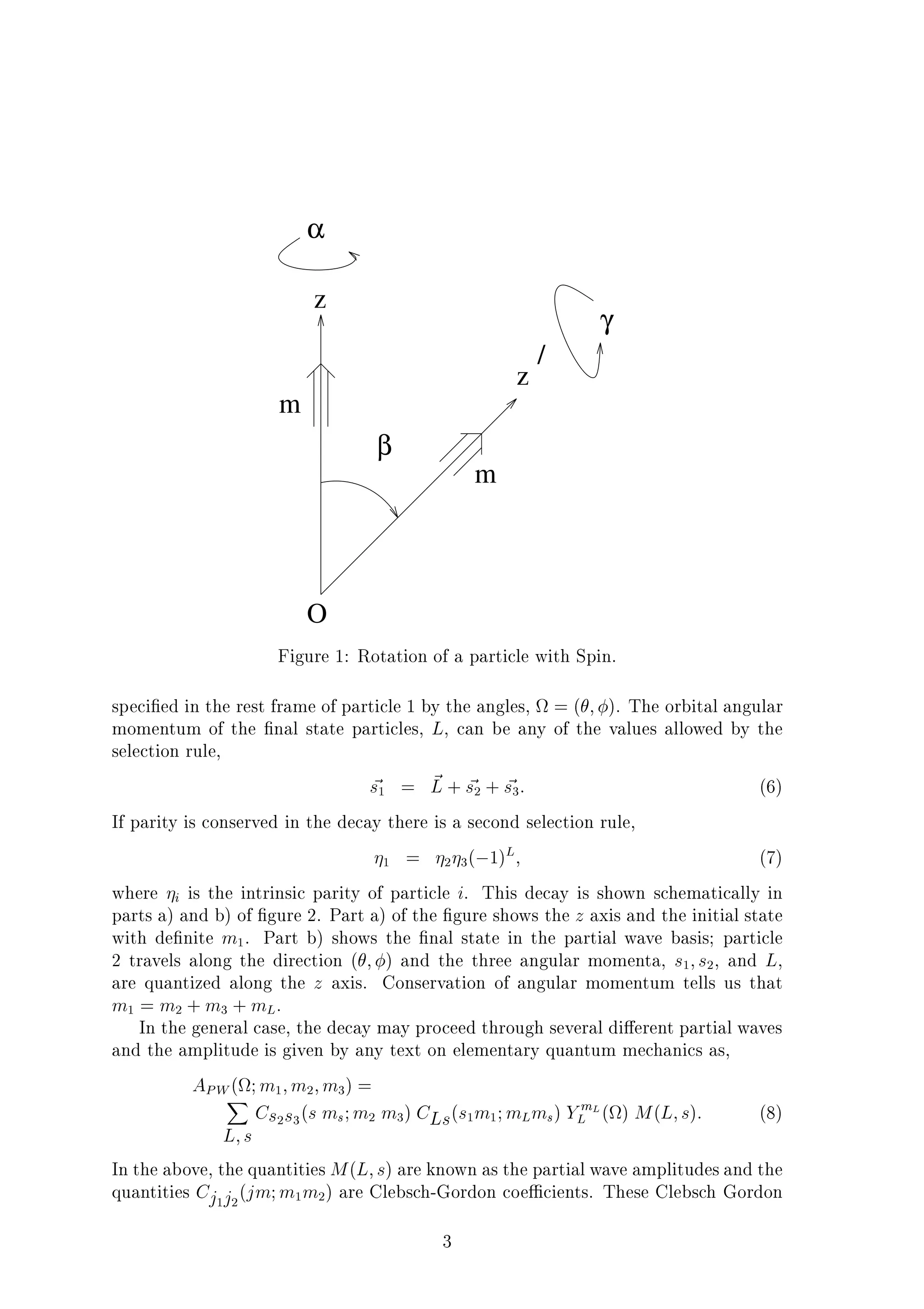 O
z
m
m
z
/
β
α
γ
Figure 1: Rotation of a particle with Spin.
speci ed in the rest frame of particle 1 by the angles, = ( ; ). The orbital angular
momentum of the nal state particles, L, can be any of the values allowed by the
selection rule,
~s1 = ~L + ~s2 + ~s3: (6)
If parity is conserved in the decay there is a second selection rule,
1 = 2 3( 1)L; (7)
where i is the intrinsic parity of particle i. This decay is shown schematically in
parts a) and b) of gure 2. Part a) of the gure shows the z axis and the initial state
with de nite m1. Part b) shows the nal state in the partial wave basis; particle
2 travels along the direction ( ; ) and the three angular momenta, s1;s2, and L,
are quantized along the z axis. Conservation of angular momentum tells us that
m1 = m2 + m3 + mL.
In the general case, the decay may proceed through several di erent partial waves
and the amplitude is given by any text on elementary quantum mechanics as,
APW( ;m1;m2;m3) =X
L;s
Cs2s3
(s ms;m2 m3) CLs(s1m1;mLms) YmL
L ( ) M(L;s): (8)
In the above, the quantities M(L;s) are known as the partial wave amplitudes and the
quantities Cj1j2
(jm;m1m2) are Clebsch-Gordon coe cients. These Clebsch Gordon
3
 