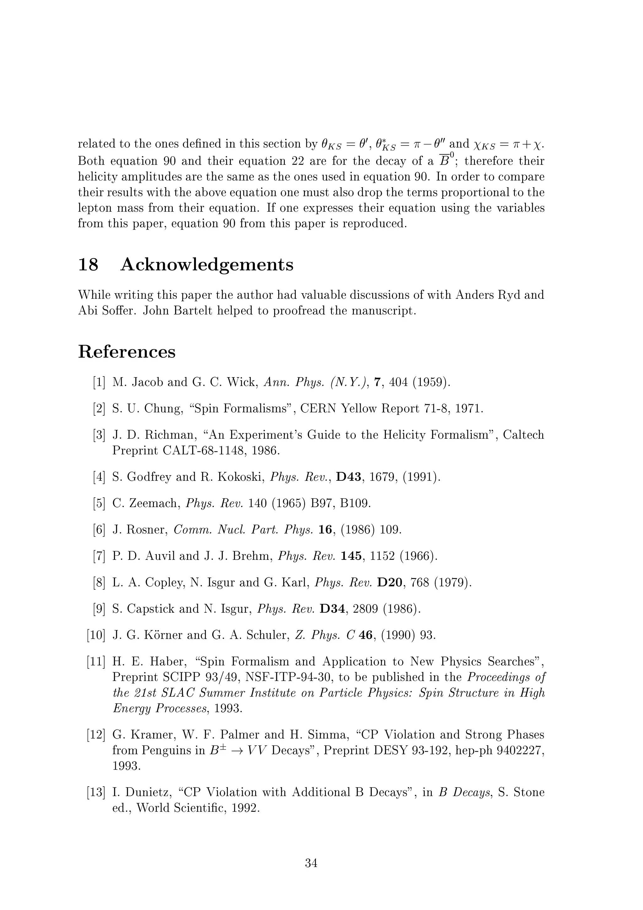 related to the ones de ned in this section by KS = 0, KS = 00 and KS = + .
Both equation 90 and their equation 22 are for the decay of a B0
; therefore their
helicity amplitudes are the same as the ones used in equation 90. In order to compare
their results with the above equation one must also drop the terms proportional to the
lepton mass from their equation. If one expresses their equation using the variables
from this paper, equation 90 from this paper is reproduced.
18 Acknowledgements
While writing this paper the author had valuable discussions of with Anders Ryd and
Abi So er. John Bartelt helped to proofread the manuscript.
References
1] M. Jacob and G. C. Wick, Ann. Phys. (N.Y.), 7, 404 (1959).
2] S. U. Chung, Spin Formalisms", CERN Yellow Report 71-8, 1971.
3] J. D. Richman, An Experiment's Guide to the Helicity Formalism", Caltech
Preprint CALT-68-1148, 1986.
4] S. Godfrey and R. Kokoski, Phys. Rev., D43, 1679, (1991).
5] C. Zeemach, Phys. Rev. 140 (1965) B97, B109.
6] J. Rosner, Comm. Nucl. Part. Phys. 16, (1986) 109.
7] P. D. Auvil and J. J. Brehm, Phys. Rev. 145, 1152 (1966).
8] L. A. Copley, N. Isgur and G. Karl, Phys. Rev. D20, 768 (1979).
9] S. Capstick and N. Isgur, Phys. Rev. D34, 2809 (1986).
10] J. G. Korner and G. A. Schuler, Z. Phys. C 46, (1990) 93.
11] H. E. Haber, Spin Formalism and Application to New Physics Searches",
Preprint SCIPP 93/49, NSF-ITP-94-30, to be published in the Proceedings of
the 21st SLAC Summer Institute on Particle Physics: Spin Structure in High
Energy Processes, 1993.
12] G. Kramer, W. F. Palmer and H. Simma, CP Violation and Strong Phases
from Penguins in B ! VV Decays", Preprint DESY 93-192, hep-ph 9402227,
1993.
13] I. Dunietz, CP Violation with Additional B Decays", in B Decays, S. Stone
ed., World Scienti c, 1992.
34
 