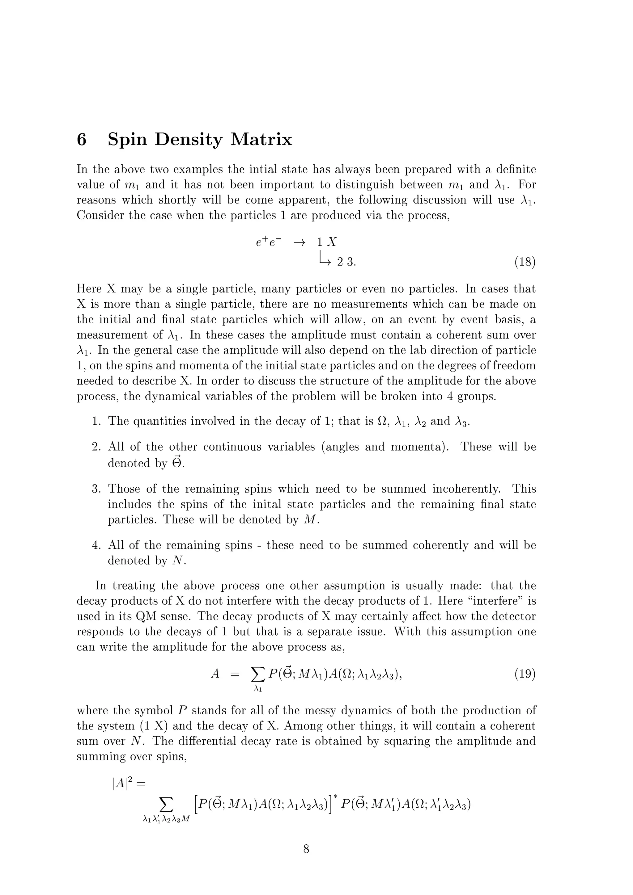 6 Spin Density Matrix
In the above two examples the intial state has always been prepared with a de nite
value of m1 and it has not been important to distinguish between m1 and 1. For
reasons which shortly will be come apparent, the following discussion will use 1.
Consider the case when the particles 1 are produced via the process,
e+
e ! 1 X
! 2 3: (18)
Here X may be a single particle, many particles or even no particles. In cases that
X is more than a single particle, there are no measurements which can be made on
the initial and nal state particles which will allow, on an event by event basis, a
measurement of 1. In these cases the amplitude must contain a coherent sum over
1. In the general case the amplitude will also depend on the lab direction of particle
1, on the spins and momenta of the initialstate particles and on the degrees of freedom
needed to describe X. In order to discuss the structure of the amplitude for the above
process, the dynamical variables of the problem will be broken into 4 groups.
1. The quantities involved in the decay of 1; that is , 1, 2 and 3.
2. All of the other continuous variables (angles and momenta). These will be
denoted by ~.
3. Those of the remaining spins which need to be summed incoherently. This
includes the spins of the inital state particles and the remaining nal state
particles. These will be denoted by M.
4. All of the remaining spins - these need to be summed coherently and will be
denoted by N.
In treating the above process one other assumption is usually made: that the
decay products of X do not interfere with the decay products of 1. Here interfere" is
used in its QM sense. The decay products of X may certainly a ect how the detector
responds to the decays of 1 but that is a separate issue. With this assumption one
can write the amplitude for the above process as,
A =
X
1
P(~;M 1)A( ; 1 2 3); (19)
where the symbol P stands for all of the messy dynamics of both the production of
the system (1 X) and the decay of X. Among other things, it will contain a coherent
sum over N. The di erential decay rate is obtained by squaring the amplitude and
summing over spins,
jAj2
=
X
1 01 2 3M
h
P(~;M 1)A( ; 1 2 3)
i
P(~;M 0
1)A( ; 0
1 2 3)
8
 