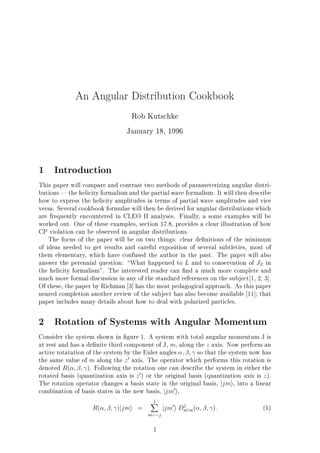 An Angular Distribution Cookbook
Rob Kutschke
January 18, 1996
1 Introduction
This paper will compare and contrast two methods of parameterizing angular distri-
butions | the helicity formalism and the partial wave formalism. It will then describe
how to express the helicity amplitudes in terms of partial wave amplitudes and vice
versa. Several cookbook formulae will then be derived for angular distributions which
are frequently encountered in CLEO II analyses. Finally, a some examples will be
worked out. One of these examples, section 17.8, provides a clear illustration of how
CP violation can be observed in angular distributions.
The focus of the paper will be on two things: clear de nitions of the minimum
of ideas needed to get results and careful exposition of several subtleties, most of
them elementary, which have confused the author in the past. The paper will also
answer the perennial question: What happened to L and to conservation of JZ in
the helicity formalism". The interested reader can nd a much more complete and
much more formal discussion in any of the standard references on the subject 1, 2, 3].
Of these, the paper by Richman 3] has the most pedagogical approach. As this paper
neared completion another review of the subject has also become available 11]; that
paper includes many details about how to deal with polarized particles.
2 Rotation of Systems with Angular Momentum
Consider the system shown in gure 1. A system with total angular momentum J is
at rest and has a de nite third component of J, m, along the z axis. Now perform an
active rotatation of the system by the Euler angles ; ; so that the system now has
the same value of m along the z0 axis. The operator which performs this rotation is
denoted R( ; ; ). Following the rotation one can describe the system in either the
rotated basis (quantization axis is z0) or the original basis (quantization axis is z).
The rotation operator changes a basis state in the original basis, jjmi, into a linear
combination of basis states in the new basis, jjm0i,
R( ; ; )jjmi =
jX
m= j
jjm0i Dj
m0m( ; ; ): (1)
1
 