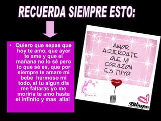 RECUERDA SIEMPRE ESTO: Quiero que sepas que hoy te amo, que ayer te ame y que el mañana no lo sé pero lo que sé es, que por siempre te amare mi bebe  hermoso mi todo, si tu algun dia me faltaras yo me moriria te amo hasta el infinito y mas  alla!   RECUERDA SIEMPRE ESTO: 