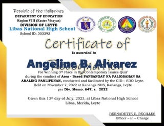 Republic of the Philippines
DEPARMENT OF EDUCATION
Region VIII (Easter Visayas)
DIVISION OF LEYTE
Libas National High School
For Winning 3rd Place in the Contemporary Issues Quiz’
during the conduct of Area - Based PANSANGAY NA PALIGSAHAN SA
ARALING PANLIPUNAN, conducted and facilitated by the CID – SDO Leyte.
Held on November 7, 2022 at Kananga NHS, Kananga, Leyte
per Div. Memo. 647, s. 2022
Given this 13th day of July, 2023, at Libas National High School
Libas, Merida, Leyte
School ID: 303393
Is awarded to
Angeline B. Alvarez
BERNADETTE C. RECILLES
Officer – in – Charge
 